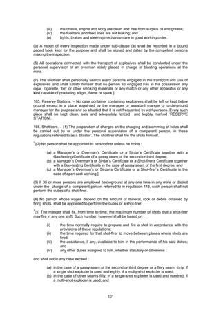 101
(iii) the chasis, engine and body are clean and free from surplus oil and grease;
(iv) the fuel tank and feed lines are not leaking; and
(v) lights, brakes and steering mechanism are in good working order.
(b) A report of every inspection made under sub-clause (a) shall be recorded in a bound
paged book kept for the purpose and shall be signed and dated by the competent persons
making the inspection.
(6) All operations connected with the transport of explosives shall be conducted under the
personal supervision of an overman solely placed in charge of blasting operations at the
mine.
(7) The shotfirer shall personally search every persons engaged in the transport and use of
explosives and shall satisfy himself that no person so engaged has in his possession any
cigar, cigarette, ‘biri’ or other smoking materials or any match or any other apparatus of any
kind capable of producing a light, flame or spark.]
165. Reserve Stations. – No case container containing explosives shall be left or kept below
ground except in a place appointed by the manager or assistant manger or underground
manager for the purpose and so situated that it is not frequented by workpersons. Every such
place shall be kept clean, safe and adequately fenced and legibly marked ‘RESERVE
STATION’.
166. Shotfirers. – (1) The preparation of charges an the charging and stemming of holes shall
be carried out by or under the personal supervision of a competent person, in these
regulations referred to as a ‘blaster’. The shotfirer shall fire the shots himself.
1
[(2) No person shall be appointed to be shotfirer unless he holds :
(a) a Manager’s or Overman’s Certificate or a Sirdar’s Certificate together with a
Gas-testing Certificate of a gassy seam of the second or third degree;
(b) a Manager’s Overman’s or Sirdar’s Certificate or a Shot-firer’s Certificate together
with a Gas-testing Certificate in the case of gassy seam of the first degree; and
(c) a Manager’s Overman’s or Sirdar’s Certificate or a Shot-firer’s Certificate in the
case of open cast working.]
(3) If 30 or more persons are employed belowground at any one time in any mine or district
under the charge of a competent person referred to in regulation 116, such person shall not
perform the duties of a shot-firer.
(4) No person whose wages depend on the amount of mineral, rock or debris obtained by
firing shots, shall be appointed to perform the duties of a shot-firer.
1
(5) The manger shall fix, from time to time, the maximum number of shots that a shot-firer
may fire in any one shift. Such number, however shall be based on :
(i) the time normally require to prepare and fire a shot in accordance with the
provisions of these regulations;
(ii) the time required for that shot-firer to move between places where shots are
fired;
(iii) the assistance, if any, available to him in the performance of his said duties;
and
(iv) any other duties assigned to him, whether statutory or otherwise :
and shall not in any case exceed :
(a) in the case of a gassy seam of the second or third degree or a fiery seam, forty, if
a single shot exploder is used and eighty, if a multy-shot exploder is used;
(b) in the case of other seams fifty, in a single-shot exploder is used and hundred, if
a multi-shot exploder is used; and
 