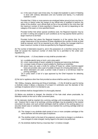 102
(c) in the case of open cast mines sixty, if a single shot exploder is used or if blasting
is done with ordinary detonators and one hundred and twenty, if a multi-shot
exploder is used:
Provided that, if thirty or more persons are employed below ground at any one time in
any mine or district under the charge of any official who is qualified to perform the
duties of the shotfirer, such official shall not fire or be permitted to fire more than half
the maximum number of shots specified in Clause (a), (b) and (c) depending on the
category of the seam or mine specified therein:
Provided further that where special conditions exist, the Regional Inspector may by
an order in writing and subject to such conditions as he may specify therein permit a
larger maximum to be fixed:
Provided further that where the Regional Inspector is of the opinion that, for the
proper observance of the provisions of these regulations the number of shots so fired
shall be reduced, and if he so required by an order in writing, the manager shall fix a
lower maximum number of shots as specified by the Regional Inspector].
(6) The number of detonators issued to, and in the possession of, a shot-firer during his shift
shall not exceed the maximum number of shots that he is permitted to fire under sub-
regulation (5).
167. Shotfiring tools. - (1) Every blaster on duty shall be provided with –
(a) a suitable electric lamp or torch, and a stop watch;
(b) a tool, made entirely of wood, suitable for charging and stemming shotholes;
(c) a scraper made of brass or wood suitable for cleaning out shotholes;
(d) where fuses are used, a knife for cutting off fuses an, unless machine-capped
fuses are provided, also a pair of suitable crimpers for crimping detonators; and
(e) where detonators are used, a pricker made of wood or a non-ferrous metal for
priming cartridges.
1
[(f) in every seam a tool of a type approved by the Chief Inspector for detecting
cracks.”]
(2) No tool or appliance other than that provided as above shall be used by a blaster.
168. Drilling, charging, stemming and firing of shotholes. – (1) No rill shall be used for boring
a shothole unless it allows a clearance of at least 0.3 centimetre over the diameter of the
cartridge of explosive which it is intended to use.
(2) No shothole shall be charged before it is thoroughly cleaned.
(3) Before any shothole is charged, the direction of the hole shall, where practicable, be
distinctly marked on the roof or other convenient place.
(4) No detonator shall be inserted into a priming cartridge until immediately before it is to be
use : however that in case of wt workings, priming cartridges may be prepared at the nearest
convenient dry place; and such primed cartridges shall be cartied to the working place in a
securely closed case or container. Detonators once inserted into a priming cartridge shall not
be taken out.
(5) The charge in any shothole shall consist of one or more complete cartridges of the
same diameter and the same type of explosive.
(6) The shotfirer shall, to the best of his judgment, ensure that no charge in a shothole is
over-charged of under-charged, having regard to the task to be performed.
(7) No shothole shall be fired by a fuse less than 1.2 metres in length.
 
