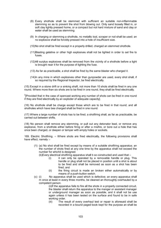 103
(8) Every shothole shall be stemmed with sufficient an suitable non-inflammable
stemming so as to prevent the shot from blowing out. Only sand loosely filled in, or
soft clay lightly pressed home, or a compact but not hard mixture of sand and clay or
water shall be used as stemming.
(9) In charging or stemming a shothole, no metallic tool, scraper or rod shall be used; an
no explosive shall be forcibly pressed into a hole of insufficient size.
(10)No shot shall be fired except in a properly drilled, charged an stemmed shothole.
(11)Blasting gelatine or other high explosives shall not be lighted in order to set fire to
fuses.
(12)All surplus explosives shall be removed from the vicinity of a shothole before a light
is brought near it for the purpose of lighting the fuse.
(13) As far as practicable, a shot shall be fired by the same blaster who charged it.
(14)In any mine in which explosives other than gunpowder are used, every shot shall, if
so required by the Regional Inspector, be fired electrically.
(15) Except in a stone drift or a sinking shaft, not more than 10 shots shall be fired in any one
round. Where more than six shots are to be fired in one round, they shall be fired electrically.
2
[Provided that in the case of opencast working any number of shots can be fired in one round
if they are fired electrically by an exploder of adequate capacity].
(16) No shothole shall be charge except those which are to be fired in that round; and all
shotholes which have bee charged shall be fired in one round.
(17) Where a large number of shots has to be fired, a shotfiring shall, as far as practicable, be
carried out between shifts.
(18) No person shall remove any stemming, or pull out any detonator lead, or remove any
explosive, from a shothole either before firing or after a misfire, or bore out a hole that has
once been charged, or deepen or temper with empty holes or sockets.
169. Electric Shotfiring. – Where shots are fired electrically, the following provisions shall
have effect, namely :-
(1) (a) No shot shall be fired except by means of a suitable shotfiring apparatus; an
the number of shots fired at any one time by the apparatus shall not exceed the
number for whichit is designed.
(b)Every electrical shotfiring apparatus shall b so constructed and used that –
(i) it can only be operated by a removable handle or plug. This
handle or plug shall not be placed in position until a shot is about
to be fired and shall be removed as soon as a shot has been
fired; and
(ii) the firing circuit is made an broken either automatically or by
means of a push-button switch.
(c) (i) No apparatus shall be used which is defective; an every apparatus shall
m once at least in every three months, be cleaned an thoroughly overhauled by a
competent person.
(ii)If the apparatus fails to fire all the shots in a properly connected circuit,
the blaster shall return the apparatus to the manger or assistant manager
or underground manager as soon as possible, and it shall not be use
again unless it has been tested on the surface and found to be in safe
working order.
(iii) The result of every overhaul test or repair is aforesaid shall be
recorded in a bound paged book kept for the purpose an shall be
 
