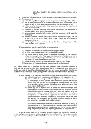 104
signed an dated by the person making the overhaul, test or
repair.
(2) No current from a signalling, lighting or power circuit shall be used for firing shots.
(3) The blaster shall –
(a) retain the key of the firing apparatus in his possession throughout his shift;
(b) use a well-insulated cable of sufficient length to permit him to take proper
shelter, and in no case, shall this cable be less than 20 meters in length;
(c) before coupling the cable to the firing apparatus, couple up the cable himself
to the detonator leads;
(d) take care to prevent the cable from coming into contact with any power or
lighting cable or other electrical apparatus;
(e) take adequate precautions to protect electrical conductors and apparatus
from injury;
(f) himself couple the cable to the firing apparatus; an before doing so, see that
all persons in the vicinity have taken proper shelter as provided under
regulation 164; and
(g) after firing the shots and before entering the place of firing, disconnect the
cable from the firing apparatus.
Where more than one shot are to be fire at the same time :-
(a) care shall be taken that all connections are properly made;
(b) all shots if fired belowground shall be connected in series;
(c) the circuit shall be tested either for electrical resistance or for continuity
before connecting it to the firing apparatus. Such a test shall be made with an
apparatus specifically designed for the purpose and after the provisions of
regulation 164 have been complied with; and
(d) the cable to the shotfiring apparatus shall be connected last;
2
[and]
2
[(e) detonators of the same electrical resistance shall lonely be used.]
170. Taking shelter etc. –
3
[(1) The shot-firer shall, before a shot is charged, stemmed or
fired, see that all persons other than his assistants, if any, in the vicinity, have taken proper
shelter and he shall also take suitable steps to prevent any person approaching the shot and
shall himself take adequate shelter, along with his assistants if any, before firing the shots.
(1-A) In the case of an opencast working the shot-firer shall not charge or fire a shot –
(a) unless he has taken the precautions laid down in sub-regulation (1).
(b) Unless sufficient warning, by efficient signals or other means approved
by the manager, is given over the entire area falling within a radius of 300
metres from the place of firing (hereinafter referred to as the danger
zone) an also he has ensured that all persons within such area have
taken proper shelter, and
(c) Where any part of a public road or railway lies within the danger zone,
unless two persons are posted, one in either direction at the two extreme
points of such road or railway which fall within the danger zone who
have, by an efficient system of telephonic communication or hooter or
loudspeakers or other means approved by the Chief Inspector or
Regional Inspector intimated clearance of traffic to the blaster and have
also warned the passers by and whenever possible the vehicle also, if
any, which have passed by such road or railway :
Provided that if blasting is done in such a manner approved in writing, by
the Chief Inspector or Regional Inspector , that the flying fragments from
blasting cannot project beyond a distance of ten metres from the place of
firing, the provisions of clauses (b) and (c) need not be complied with,
(1-B) (a) In the case of an opencast working, where any permanent building or
structure of permanent nature, not belonging to the owner, lies within the danger zone, the
aggregate maximum charge in all the holes fired at one time shall not exceed two kilograms
 