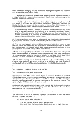105
unless permitted in writing by the Chief Inspector of the Regional Inspector and subject to
such conditions as he may specify therein :
Provided that if blasting is done with delay detonators or other means an that there is
a delay of at least half a second between successive shots fired, a maximum charge of two
kilograms can be used in each hole;
Provided further that if the shortest distance from the place of firing to any part of
such building or structure is less than 50 metres irrespective of the amount of the charge, no
blasting shall be done except with the permission in writing of the Chief Inspector or the
Regional Inspector and subject to such conditions as he may specify therein.
(b)Notwithstanding anything contained in clause (a) the Chief Inspector may, by an
order in writing and subject to such conditions as he may specify, exempt any mine or
part thereof from the operation of all or any of the provisions of clause (a) on the ground
that the observance of its provisions is not necessary or reasonably practicable on
account of the special conditions existing thereat].
(2) Where the workings, either above or belowground, offer insufficient protection against
flying fragments or missiles, adequate shelter or other protection shall be provided.
(3) When two working places belowground have approached within three metres of each
other, the blaster shall not fire any shot in any one of the said workings unless all persons
have been withdrawn from the other working place and the same has been so fenced off as to
prevent persons inadvertently coming in direct line of the shot.
1
[171. Precautions against dry coal dust. No shots shall be fired at any place belowground
unless the place itself and all accessible places, including roof and sides, within a distance of
18 metres have been treated in the manner specified in sub-clause (b) of clause (4) of
regulation 123 unless such places are naturally wet as defined in regulation 123].
172. Conditions requiring use of Permitted Explosives – (1) Notwithstanding anything
contained in the regulations, two or more shots shall not be charged or fired in the same place
simultaneously belowground if the explosive used is not a Permitted Explosive, except in –
1
* * * * * *
2
[(a)] a stone-drift, if it does not contain dry coal dust; and
2
[(b)] a shaft which is in the course of being sunk.
3
[(2) In a gassy seam of the second or third degree no explosives other than the permitted
sheathed explosives or other explosives equally safe or any device or apparatus for breaking
coal approved by the Chief Inspector shall be used while in a gassy seam of the first degree
permitted sheathed explosives or permitted explosives or any device for breaking coal
approved by the Chief Inspector in writing may be used.
Provided that the Chief Inspector may by any order in writing and subject to such conditions
as he may specify therein permit in any gassy seam of the first degree the use of any
explosives other than the permitted explosives].
1
* * * * * *
173. Precautions in the use of Permitted Explosives – In any mine in which the use of
Permitted Explosives is required.
4
* -
(a) no shot shall be fire in coal unless –
(i) the coal has been undercut, overcut or sidecut; and
(ii)the length of the shothole is at least 15 centimetres less the depth of the cut;
 