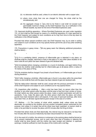 106
(b) no detonator shall be used, unless it is an electric detonator with a copper tube;
(c) where more shots than one are charged for firing, the shots shall be fire
simultaneously; and
(d) the aggregate charge in
1
[any shot to be fired] in coal shall not exceed such
permissible maximum charge, as the Chief Inspector may, by a notification in the
Official Gazette, lay down for the kind of Permitted Explosives used.
174. Approved shotfiring apparatus – Where Permitted Explosives are used under regulation
172, no shot shall be fired except by means of a shotfiring apparatus of a type approved by
the Chief Inspector and subject to such conditions as he may from time to time lay down by
notification in the Official Gazette:
Provided that where special conditions exist, the Chief Inspector may, by an order in writing
and subject to such conditions as he may specify therein permit the use of any other shotfiring
apparatus.
175. Precautions in gassy mines -
2
[IN any gassy seam the following additional precautions
shall be taken] –
3
[* * * * * *]
4
[(1)] If in a ventilating district, presence of inflammable gas is detected in any place, no
shothole shall be charged, stemmed or fired in that place or in any other place situated on its
return side till such place has been cleared of gas and declared safe.
4
[(2)] Immediately before charging a shothole or a round of shotholes, and again before firing
the shots the shotfirer shall carefully test for inflammable gas at all places within a radius of
18 metres of the place of firing.
4
[(3)] No shothole shall be charged if any break is found therein, or if inflammable gas is found
issuing therefrom.
4
[(4)] If after charging a shothole, inflammable gas is found in any place within the prescribed
radius no shot shall be fired until the place has been cleared of gas and declared safe.
4
[(5)] No delay-action detonator shall be used, except with the previous permission in writing
of the Chief Inspector and subject to such conditions as he may specify therein.
176. Inspections after shotfiring. – After a shot has been fired, no person other than the
shotfirer or any other person enter the place until the area is free from dust, smoke or fumes.
He shall, before any other person enters the place, make a careful examination and with his
assistants, if any, make the place safe. No other person shall enter the place, and where
guards have been declared safe in all respects. In the case of opencast workings, after shots
have been fired, an all-clear signal shall be given except in the case of a misfire.
177. Misfires. – (1) The number of shots which explode shall, unless shots are fired
electrically, be counted by the shotfirer and any another competent person authorized for the
purpose; and unless it is certain that all the shots have been exploded, no person shall re-
enter or be permitted to re-enter the place until 30 minutes after the firing of shots :
Provided that where shots are fired electrically, this interval may be reduced to not less than
five minutes after the source of electricity has been disconnected from the cable.
(2) In the event of a misfire, the entrance or entrances to the working place shall be fenced so
as to prevent inadvertent access; and no work other than that of locating or relieving the
misfire shall be done therein until the misfire has been located and relieved. In opencast
workings, it shall be sufficient to mark the place of the misfire with a red flag.
 