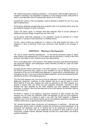 108
180. General precautions regarding explosives.- (1) No person, whilst handling explosives or
engaged or assisting in the preparation of charges or in the charging of holes, shall smoke or
carry or use a light other than an enclosed light, electric torch or lamp :
Provided that nothing in this sub-regulation shall be deemed to prohibit the use of an open
light for lighting fuses.
(2) No person shall take any light other than an electric torch or an enclosed electric lamp into
any explosive magazine or store or premises.
1
[(3)(a) The owner, agent, or manager shall take adequate steps to prevent pilferage of
explosives during its storage, transport and use in the mine.
(b) No person shall have explosives in his possession except as provided for in these
regulations, or secrete or keep explosives in a dwelling house.]
(4) Any person finding any explosives in or about a mine shall deposit the same in the
magazine or store or premises. Every such occurrence shall reported to the manager in
writing.
CHAPTER-XV :
2
[Machinery, Plant Equipment]
181. Use of certain machinery belowground. – (1) No internal combustion engine or steam
boiler shall be used belowground in a mine expect with the permission in writing of the Chief
Inspector and subject to such conditions as he may specify therein.
3
[(2) In every gassy seam of the second or third degree only flame proof electrical apparatus
and equipment shall be used belowground unless otherwise provided for under the Indian
Electricity Rules, 1956]:
Provided that the Central Government or the Chief Inspector or an Inspector authorised by
the Central Government may, subject to such conditions as may be specified, permit the
continuance of the use of non-flame proof apparatus or equipment for a specified period, not
exceeding one year, in any mine of the first degree gassiness, which has subsequently been
classified as second or third degree gassines.]
1
[(3) The Chief Inspector may, from time to time by notification in the Official Gazette, specify
appliances, equipment, machinery, or other material, that are or may be used in a mine,
which shall be of such type, standard and make as approved by the Chief Inspector by a
general or special order, and where any such appliance, equipment, machinery or other
material had been specified by the Chief Inspector any such appliance, equipment,
machinery, or material, other than that approved by the Chief Inspector as aforesaid, shall not
be used in any mine.
(4) Where in respect of any appliance, equipment, machinery or other material, the Chief
Inspector has not made any notification under sub-regulation (3) and any such appliance,
equipment machinery or material is used in any mine, the Chief Inspector or Regional
Inspector may, if he is of the opinion that the use of such appliance, equipment, machinery, or
material until the same is approved by the Chief Inspector.]
182. General provisions about construction and maintenance of machinery. – All parts and
working gear whether fixed or movable, including the anchoring and fixing appliances, of all
machinery and apparatus used as or forming part of the equipment of amine, an all
foundations in or to which any such appliances are anchored or fixed shall be of good
construction, suitable material, adequate strength and free from visible defect, and shall be
properly maintained.
 