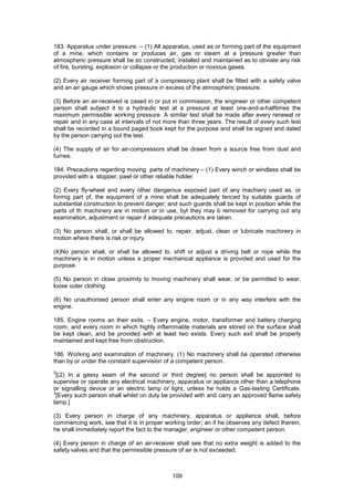 109
183. Apparatus under pressure. – (1) All apparatus, used as or forming part of the equipment
of a mine, which contains or produces air, gas or steam at a pressure greater than
atmospheric pressure shall be so constructed, installed and maintained as to obviate any risk
of fire, bursting, explosion or collapse or the production or noxious gases.
(2) Every air receiver forming part of a compressing plant shall be fitted with a safety valve
and an air gauge which shows pressure in excess of the atmospheric pressure.
(3) Before an air-received is cased in or put in commission, the engineer or other competent
person shall subject it to a hydraulic test at a pressure at least one-and-a-halftimes the
maximum permissible working pressure. A similar test shall be made after every renewal or
repair and in any case at intervals of not more than three years. The result of every such test
shall be recorded in a bound paged book kept for the purpose and shall be signed and dated
by the person carrying out the test.
(4) The supply of air for air-compressors shall be drawn from a source free from dust and
fumes.
184. Precautions regarding moving parts of machinery – (1) Every winch or windlass shall be
provided with a stopper, pawl or other reliable holder.
(2) Every fly-wheel and every other dangerous exposed part of any machiery used as, or
formig part of, the equipment of a mine shall be adequately fenced by suitable guards of
substantial construction to prevent danger; and such guards shall be kept in position while the
parts of th machinery are in motion or in use, byt they may b removed for carrying out any
examination, adjustment or repair if adequate precautions are taken.
(3) No person shall, or shall be allowed to, repair, adjust, clean or lubricate machinery in
motion where there is risk or injury.
(4)No person shall, or shall be allowed to, shift or adjust a driving belt or rope while the
machinery is in motion unless a proper mechanical appliance is provided and used for the
purpose.
(5) No person in close proximity to moving machinery shall wear, or be permitted to wear,
loose outer clothing.
(6) No unauthorised person shall enter any engine room or in any way interfere with the
engine.
185. Engine rooms an their exits. – Every engine, motor, transformer and battery charging
room, and every room in which highly inflammable materials are stored on the surface shall
be kept clean, and be provided with at least two exists. Every such exit shall be properly
maintained and kept free from obstruction.
186. Working and examination of machinery. (1) No machinery shall be operated otherwise
than by or under the constant supervision of a competent person.
2
[(2) In a gassy seam of the second or third degree] no person shall be appointed to
supervise or operate any electrical machinery, apparatus or appliance other than a telephone
or signalling device or an electric lamp or light, unless he holds a Gas-testing Certificate.
3
[Every such person shall whilst on duty be provided with and carry an approved flame safety
lamp.]
(3) Every person in charge of any machinery, apparatus or appliance shall, before
commencing work, see that it is in proper working order; an if he observes any defect therein,
he shall immediately report the fact to the manager, engineer or other competent person.
(4) Every person in charge of an air-receiver shall see that no extra weight is added to the
safety valves and that the permissible pressure of air is not exceeded.
 