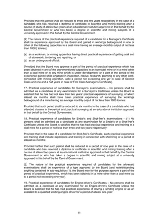 11
Provided that this period shall be reduced to three and two years respectively in the case of a
candidate who has received a diploma or certificate in scientific and mining training after a
course of study of atleast two years at an educational institution approved in that behalf by the
Central Government or who has taken a degree in scientific and mining subjects of a
university approved in this behalf by the Central Government.
(2) The nature of the practical experience required of a candidate for a Manager’s Certificate
shall be experience approved by the Board and gained in workings belowground in one or
other of the following capacities in a coal mine having an average monthly output of not less
than 1000 [ tonnes].
(a) as a workman, or mining apprentice having direct practical experience of getting coal and
of stonework, timbering and repairing; or
(b) as an underground official:
[Provided that the Board may approve a part of the period of practical experience which has
been obtained in any of the aforementioned capacities in an opencast mine or in a mine other
than a coal mine or in any mine which is under development, or a part of the period of the
experience gained while engaged in inspection, rescue, research, planning or any other work,
connected with mining operation, upto a period not exceeding one yer in case of Second
Class and one and a half years in case of First Class Manager’s Certificate].
17. Practical experience of candidates for Surveyor’s examinations – No persons shall be
admitted as a candidate at any examination for a Surveyor’s Certificate unless the Board is
satisfied that he has had not lees than two years’ practical experience of surveying, of which
atleast six months shall have been practical experience of surveying the workings
belowground of a mine having an average monthly output of not less than 1000 tonnes:
Provided that such period shall be reduced to six months in the case of a candidate who has
attended classes in theoretical and practical surveying at an educational institution approved
in that behalf by the Central Government.
18. Practical experience of candidates for Sirdar’s and Shot-firer’s examinations – (1) No
persons shall be admitted as a candidate at any examination for a Sirdar’s or a Shot’firer’s
Certificate unless the Board is satisfied that he has had practical experience and training in a
coal mine for a period of not less than three and two years respectively:
Provided that in the case of a candidate for Shot-firer’s Certificate, such practical experience
and training shall include experience and training in connection with shot-firing or a period of
atleast six months:
Provided further that such period shall be reduced to a period of one year in the case of a
candidate who has received a diploma or certificate in scientific and mining training after a
course of atleast two years at an educational institution approved in that behalf by the Central
Government or who has taken a degree in scientific and mining subject at a university
approved in this behalf by the Central Government.
(2) The nature of the practical experience required of candidates for the aforesaid
examinations shall be experience of a type approved by the Board [and notwithstanding
anything contained in sub-regulation (1), the Board may for the purpose approve a part of the
period of practical experience, which has been obtained in a mine other than a coal mine up
to a period not exceeding one year].
19. Practical experience of candidates for Engine-driver’s Certificates – No persons shall be
admitted as a candidate at any examination for an Engine-driver’s Certificate unless the
Board is satisfied that he has had practical experience of driving a winding engine or as an
assistant to a qualified winding engine driver for a period of atleast one year:
 