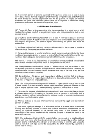 110
(5) A competent person or persons appointed for the purpose shall, once at least in every
seven days, make a thorough inspection of all machinery and plant in use, and shall record
the result thereof in a bound paged book kept for the purpose. In respect of electrical
machinery and plant, the competent person shall be an engineer or electrician holding
qualifications specified in the Indian Electricity Rules, 1956.
CHAPTER-XVI : Miscellaneous
187. Fences. (1) Every tank or reservoir or other dangerous place in or about a mine, which
has been formed as a result of, or is used in connection with, mining operations, shall be kept
securely fenced.
(2) Every fence erected on the surface shall, once at least in every seven days, be examined
by a competent person. A report or every such inspection shall be recorded in a bound paged
book kept for the purpose, and shall be signed and dated by the person who made the
examination.
(3) Any fence, gate or barricade may be temporarily removed for the purpose of repairs or
other operations, if adequate precautions are taken.
(4) If any doubt arises as to whether any fence, guard, barrier or gate provided under these
regulations is adequate, proper or secure, or as to whether the precautions taken under sub-
regulation (3) are adequate, it shall be referred to the Chief Inspector for decision.
188. Notices. – where at any place smoking or unauthorised entries prohibited, notices to that
effect shall be posted at conspicuous places at every entrance to the place.
189. Storage belowground of calcium carbide. – Calcium carbide shall not be taken or kept
belowground until about to be used, except in a secure metal case or container containing not
more than half a kilogram in weight thereof. No person shall have in the mine at any one time
more than one such case or container.
190. General Safety – No person shall negligently or willfully do anything likely to endanger
life or limb in the mine, or negligently or willfully omit to do anything necessary for the safety
of the mine or the persons employed therein.
1
[191. Use, Supply maintenance of protective footwear. – (1) No person shall go into, or work
in, or be allowed to go into, or work in, a mine, unless he wears a protective footwear of such
type as may be approved by the Chief Inspector by a general or special order in writing.
(2) The protective footwear referred to in sub-regulation (1) shall be supplied free of charge,
at intervals not exceeding six months, by the owner, agent or manager of a mine who shall at
all times maintain a sufficient stock of protective footwear in order to ensure immediate supply
as and when need for the same arises.
(3) Where a footwear is provided otherwise than as aforesaid, the supply shall be made on
payment of full cost.
(4) The owner, agent of manager of a mine shall provide at suitable places in the mine
dubbing and revolving brushes or make other suitable alternative arrangements for the
cleaning of protective footwear by the persons using them. It shall however be the
responsibility of the person supplied with the protective footwear to arrange the repair of the
same at his own cost.
191A. Use and supply of helmet. (1) No person shall go into, or work, in or be allowed to go
into or work in, a mine, other than the precincts of a mine occupied by an office building,
canteen, creche, rest shelter, first aid room or any other building of a similar type, unless he
wears a helmet of such type as may be approved by the Chief Inspector by a general or
special order in writing :
 