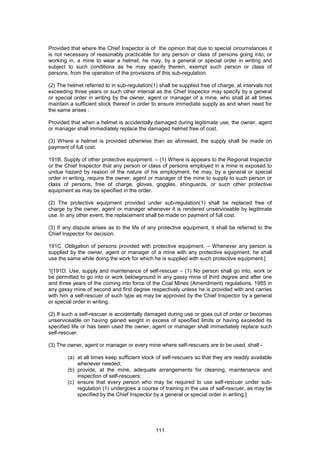 111
Provided that where the Chief Inspector is of the opinion that due to special circumstances it
is not necessary of reasonably practicable for any person or class of persons going into, or
working in, a mine to wear a helmet, he may, by a general or special order in writing and
subject to such conditions as he may specify therein, exempt such person or class of
persons, from the operation of the provisions of this sub-regulation.
(2) The helmet referred to in sub-regulation(1) shall be supplied free of charge, at intervals not
exceeding three years or such other interval as the Chief Inspector may specify by a general
or special order in writing by the owner, agent or manager of a mine, who shall at all times
maintain a sufficient stock thereof in order to ensure immediate supply as and when need for
the same arises :
Provided that when a helmet is accidentally damaged during legitimate use, the owner, agent
or manager shall immediately replace the damaged helmet free of cost.
(3) Where a helmet is provided otherwise than as aforesaid, the supply shall be made on
payment of full cost.
191B. Supply of other protective equipment. – (1) Where is appears to the Regional Inspector
or the Chief Inspector that any person or class of persons employed in a mine is exposed to
undue hazard by reason of the nature of his employment, he may, by a general or special
order in writing, require the owner, agent or manager of the mine to supply to such person or
class of persons, free of charge, gloves, goggles, shinguards, or such other protective
equipment as may be specified in the order.
(2) The protective equipment provided under sub-regulation(1) shall be replaced free of
charge by the owner, agent or manager whenever it is rendered unserviceable by legitimate
use. In any other event, the replacement shall be made on payment of full cost.
(3) If any dispute arises as to the life of any protective equipment, it shall be referred to the
Chief Inspector for decision.
191C. Obligation of persons provided with protective equipment. – Whenever any person is
supplied by the owner, agent or manager of a mine with any protective equipment, he shall
use the same while doing the work for which he is supplied with such protective equipment.]
1[191D. Use, supply and maintenance of self-rescuer – (1) No person shall go into, work or
be permitted to go into or work belowground in any gassy mine of third degree and after one
and three years of the coming into force of the Coal Mines (Amendment) regulations, 1985 in
any gassy mine of second and first degree respectively unless he is provided with and carries
with him a self-rescuer of such type as may be approved by the Chief Inspector by a general
or special order in writing.
(2) If such a self-rescuer is accidentally damaged during use or goes out of order or becomes
unserviceable on having gained weight in excess of specified limits or having exceeded its
specified life or has been used the owner, agent or manager shall immediately replace such
self-rescuer.
(3) The owner, agent or manager or every mine where self-rescuers are to be used, shall -
(a) at all times keep sufficient stock of self-rescuers so that they are readily available
whenever needed;
(b) provide, at the mine, adequate arrangements for cleaning, maintenance and
inspection of self-rescuers;
(c) ensure that every person who may be required to use self-rescuer under sub-
regulation (1) undergoes a course of training in the use of self-rescuer, as may be
specified by the Chief Inspector by a general or special order in writing.]
 