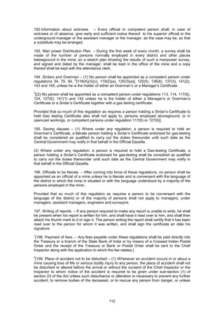 112
192.Information about sickness. – Every official or competent person shall, in case of
sickness or of absence, give early and sufficient notice thereof to his superior official or the
underground manager or the assistant manager or the manager, as the case may be, so that
a substitute may be arranged.
193. Man power Distribution Plan. – During the first week of every month, a survey shall be
made of the number of persons normally employed in every district and other places
belowground in the mine; an a sketch plan showing the results of such a manpower survey,
and signed and dated by the manager, shall be kept in the office of the mine and a copy
thereof shall be kept with the attendance clerk.
194. Sirdars and Overmen – (1) No person shall be appointed as a competent person under
regulations 34, 70, 94,
2
[118(A)(3)(c), 119(2)(a), 120(3)(a)], 122(5), 136(6), 137(3), 141(2),
143 and 145, unless he is the holder of either an Overman’s or a Manager’s Certificate.
3
[(2) No person shall be appointed as a competent person under regulations 113, 114, 117(6),
124, 127(6), 141(1) and 142 unless he is the holder of either a Manager’s or Overman’s
Certificate or a Sirdar’s Certificate together with a gas testing certificate:
Provided that so much of this regulation as requires a person holding a Sirdar’s Certificate to
hold Gas testing Certificate also shall not apply to, persons employed aboveground, or in
opencast workings, or competent persons under regulation 117(6) or 127(6)].
195. Saving clauses – (1) Where under any regulation, a person is required to hold an
Overman’s Certificate, a literate person holding a Sirdar’s Certificate endorsed for gas-testing
shall be considered as qualified to carry out the duties thereunder until such date as the
Central Government may notify in that behalf in the Official Gazette.
(2) Where under any regulation, a person is required to hold a Gas-testing Certificate, a
person holding a Sirdar’s Certificate endorsed for gas-testing shall be considred as qualified
to carry out the duties thereunder until such date as the Central Government may notify in
that behalf in the Official Gazette.
196. Officials to be literate. – After coming into force of these regulations, no person shall be
appointed as an official of a mine unless he is literate and is conversant with the language of
the district in which the mine is situated or with the language understood by a majority of the
persons employed in the mine :
Provided that so much of this regulation as requires a person to be conversant with the
language of the district or of the majority of persons shall not apply to managers, under
managers, assistant managers, engineers and surveyors.
197. Writing of reports. – If any person required to make any report is unable to write, he shall
be present when his report is written for him, and shall have it read over to him, and shall then
attach his thumb mark to it or sign it. The person writing the report shall certify that it has been
read over to the person for whom it was written, and shall sign the certificate an date his
signature.
1
[198. Payment of fees. – Any fees payable under these regulations shall be paid directly into
the Treasury or a branch of the State Bank of India or by means of a Crossed Indian Postal
Order and the receipt of the Treasury or Bank or Postal Order shall be sent to the Chief
Inspector along with the application to which the fee relates.]
2
[199. Place of accident not to be disturbed – (1) Whenever an accident occurs in or about a
mine causing loss of life or serious bodily injury to any person, the place of accident shall not
be disturbed or altered before the arrival or without the consent of the Chief Inspector or the
Inspector to whom notice of the accident is required to be given under sub-section (1) of
section 23 of the Act unless such disturbance or alteration is necessary to prevent any further
accident, to remove bodies of the deceased, or to rescue any person from danger, or unless
 