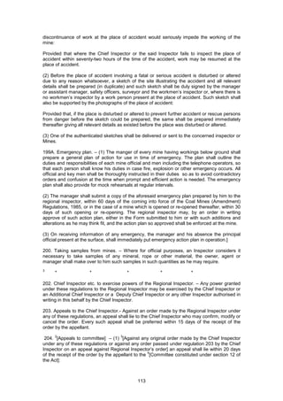 113
discontinuance of work at the place of accident would seriously impede the working of the
mine:
Provided that where the Chief Inspector or the said Inspector fails to inspect the place of
accident within seventy-two hours of the time of the accident, work may be resumed at the
place of accident.
(2) Before the place of accident involving a fatal or serious accident is disturbed or altered
due to any reason whatsoever, a sketch of the site illustrating the accident and all relevant
details shall be prepared (in duplicate) and such sketch shall be duly signed by the manager
or assistant manager, safety officers, surveyor and the workmen’s inspector or, where there is
no workmen’s inspector by a work person present at the place of accident. Such sketch shall
also be supported by the photographs of the place of accident:
Provided that, if the place is disturbed or altered to prevent further accident or rescue persons
from danger before the sketch could be prepared, the same shall be prepared immediately
thereafter giving all relevant details as existed before the place was disturbed or altered.
(3) One of the authenticated sketches shall be delivered or sent to the concerned inspector or
Mines.
199A. Emergency plan. – (1) The manger of every mine having workings below ground shall
prepare a general plan of action for use in time of emergency. The plan shall outline the
duties and responsibilities of each mine official and men including the telephone operators, so
that each person shall know his duties in case fire, explosion or other emergency occurs. All
official and key men shall be thoroughly instructed in their duties so as to avoid contradictory
orders and confusion at the time when prompt and efficient action is needed. The emergency
plan shall also provide for mock rehearsals at regular intervals.
(2) The manager shall submit a copy of the aforesaid emergency plan prepared by him to the
regional inspector, within 60 days of the coming into force of the Coal Mines (Amendment)
Regulations, 1985, or in the case of a mine which is opened or re-opened thereafter, within 30
days of such opening or re-opening. The regional inspector may, by an order in writing
approve of such action plan, either in the Form submitted to him or with such additions and
alterations as he may think fit, and the action plan so approved shall be enforced at the mine.
(3) On receiving information of any emergency, the manager and his absence the principal
official present at the surface, shall immediately put emergency action plan in operation.]
200. Taking samples from mines. – Where for official purposes, an Inspector considers it
necessary to take samples of any mineral, rope or other material, the owner, agent or
manager shall make over to him such samples in such quantities as he may require.
3
* * * * *
202. Chief Inspector etc. to exercise powers of the Regional Inspector. – Any power granted
under these regulations to the Regional Inspector may be exercised by the Chief Inspector or
an Additional Chief Inspector or a Deputy Chief Inspector or any other Inspector authorised in
writing in this behalf by the Chief Inspector.
203. Appeals to the Chief Inspector.- Against an order made by the Regional Inspector under
any of these regulations, an appeal shall lie to the Chief Inspector who may confirm, modify or
cancel the order. Every such appeal shall be preferred within 15 days of the receipt of the
order by the appellant.
204.
2
[Appeals to committee] – (1)
3
[Against any original order made by the Chief Inspector
under any of these regulations or against any order passed under regulation 203 by the Chief
Inspector on an appeal against Regional Inspector’s order] an appeal shall lie within 20 days
of the receipt of the order by the appellant to the
4
[Committee constituted under section 12 of
the Act]:
 