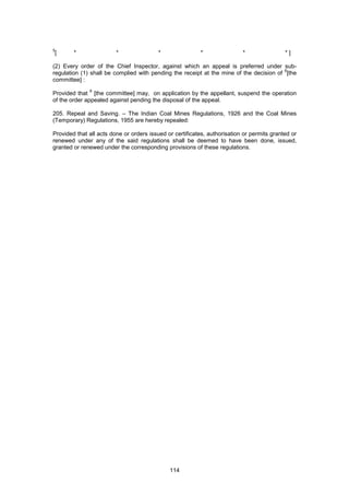 114
5
[ * * * * * * ]
(2) Every order of the Chief Inspector, against which an appeal is preferred under sub-
regulation (1) shall be complied with pending the receipt at the mine of the decision of
6
[the
committee] :
Provided that
6
[the committee] may, on application by the appellant, suspend the operation
of the order appealed against pending the disposal of the appeal.
205. Repeal and Saving. – The Indian Coal Mines Regulations, 1926 and the Coal Mines
(Temporary) Regulations, 1955 are hereby repealed:
Provided that all acts done or orders issued or certificates, authorisation or permits granted or
renewed under any of the said regulations shall be deemed to have been done, issued,
granted or renewed under the corresponding provisions of these regulations.
 