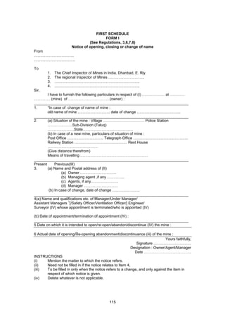 115
FIRST SCHEDULE
FORM I
(See Regulations, 3,6,7,8)
Notice of opening, closing or change of name
From
…………………………..
……………………………
To
1. The Chief Inspector of Mines in India, Dhanbad, E. Rly.
2. The regional Inspector of Mines ………………………..
3. …………………………………………………………..
4. …………………………………………………………..
Sir,
I have to furnish the following particulars in respect of (I) ……………… at …………
…………. (mine) of ……………………………(owner) :
__________________________________________________________________________
1. *In case of change of name of mine :
old name of mine …………………….. date of change ……………………………..
__________________________________________________________________________
2. (a) Situation of the mine : Village …………………………… Police Station
………………..Sub-Division (Taluq)
…………………State………………………………….
(b) In case of a new mine, particulars of situation of mine :
Post Office ……………………….. Telegraph Office ……………………………………..
Railway Station …………………………………… Rest House
………………………………….
(Give distance therefrom)
Means of travelling ………………………………………………
__________________________________________________________________________
Present Previous(III)
3. (a) Name and Postal address of (II)
(a) Owner ………………………..
(b) Managing agent ,if any …………..
(c) Agents, if any………………….
(d) Manager ………………………
(b) In case of change, date of change ………………….
__________________________________________________________________________
4(a) Name and qualifications etc. of Manager/Under Manager/
Assistant Managers
1
[/Safety Officer/Ventilation Officer/] Engineer/
Surveyor (IV) whose appointment is terminated/who is appointed (IV)
(b) Date of appointment/termination of appointment (IV) :
__________________________________________________________________________
5 Date on which it is intended to open/re-open/abandon/discontinue (IV) the mine :
6 Actual date of opening/Re-opening abandonment/discontinuance (iii) of the mine :
Yours faithfully,
Signature …………………………
Designation : Owner/Agent/Manager
Date ………………………………..
INSTRUCTIONS
(i) Mention the matter to which the notice refers.
(ii) Need not be filled in if the notice relates to Item 4,
(iii) To be filled in only when the notice refers to a change, and only against the item in
respect of which notice is given.
(iv) Delete whatever is not applicable.
 