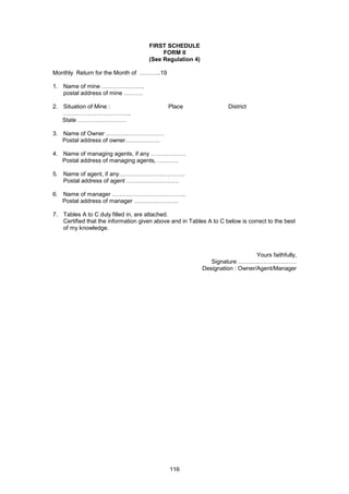 116
FIRST SCHEDULE
FORM II
(See Regulation 4)
Monthly Return for the Month of ………..19
1. Name of mine ………………….
postal address of mine ……….
2. Situation of Mine : Place District
……………………………..
State …………………….
3. Name of Owner …………………………
Postal address of owner………………
4. Name of managing agents, if any ………………
Postal address of managing agents, ………..
5. Name of agent, if any…………………………….
Postal address of agent ………………………
6. Name of manager ………………………………..
Postal address of manager …………………..
7. Tables A to C duly filled in, are attached.
Certified that the information given above and in Tables A to C below is correct to the best
of my knowledge.
Yours faithfully,
Signature …………………………
Designation : Owner/Agent/Manager
 