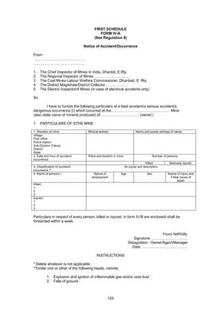 125
FIRST SCHEDULE
FORM IV-A
(See Regulation 9)
Notice of Accident/Occurrence
From :
…………………………………..
……………………………………
1. The Chief Inspector of Mines in India, Dhanbd, E.Rly.
2. The Regional Inspector of Mines ………………………..
3. The Coal Mines Labour Welfare Commissioner, Dhanbad, E. Rly.
4. The District Magistrate/District Collector ………………
5. The Electric Inspectorof Mines (in case of electrical accidents only)
Sir,
I have to furnish the following particulars of a fatal accident/a serious accident/a
dangerous occurrence (I) which occurred at the………………………………………… Mine
(also state name of mineral produced) of …………………………. (owner) :
1. PARTICULARS OF STHE MINE :
1. Situation of mine Mineral worked Name and postal address of owner
Village
Post office
Police station
Sub-Division (Taluq)
District
State
2. Date and hour of accident/
occurrence
Place and location in mine Number of persons
Killed Seriously injured
3. Classification of accident/
occurrence **
Its cause and description
4. Name of persons ! Nature of
employment
Age Sex Nature of injury and
if fatal cause of
death
Killed :
1
2
3
Injured :
1
2
3
Particulars in respect of every person, killed or injured, in form IV-B are enclosed/ shall be
forwarded within a week.
Yours faithfully,
Signature …………………………
Designation : Owner/Agent/Manager
Date ………………………………..
INSTRUCTIONS
* Delete whatever is not applicable ;
**Under one or other of the following heads, namely:
1. Explosion and ignition of inflammable gas and/or coal dust :
2. Falls of ground :
 