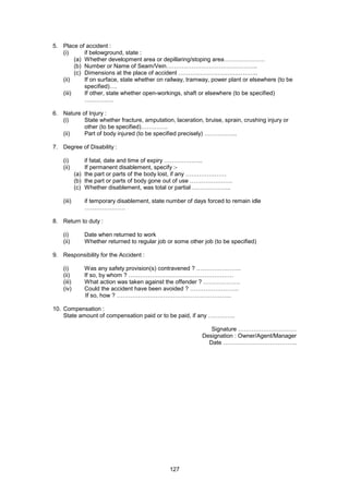 127
5. Place of accident :
(i) if belowground, state :
(a) Whether development area or depillaring/stoping area…………………
(b) Number or Name of Seam/Vein………………………………………..
(c) Dimensions at the place of accident …………………………………..
(ii) If on surface, state whether on railway, tramway, power plant or elsewhere (to be
specified)….
(iii) If other, state whether open-workings, shaft or elsewhere (to be specified)
……………
6. Nature of Injury :
(i) State whether fracture, amputation, laceration, bruise, sprain, crushing injury or
other (to be specified)…………..
(ii) Part of body injured (to be specified precisely) ……………..
7. Degree of Disability :
(i) if fatal, date and time of expiry ………………..
(ii) If permanent disablement, specify :-
(a) the part or parts of the body lost, if any …………………
(b) the part or parts of body gone out of use ………………….
(c) Whether disablement, was total or partial ………………..
(iii) if temporary disablement, state number of days forced to remain idle
…………………
8. Return to duty :
(i) Date when returned to work
(ii) Whether returned to regular job or some other job (to be specified)
9. Responsibility for the Accident :
(i) Was any safety provision(s) contravened ? …………………..
(ii) If so, by whom ? ………………………………………………
(iii) What action was taken against the offender ? ……………….
(iv) Could the accident have been avoided ? …………………….
If so, how ? …………………………………………………..
10. Compensation :
State amount of compensation paid or to be paid, if any …………..
Signature …………………………
Designation : Owner/Agent/Manager
Date ………………………………..
 