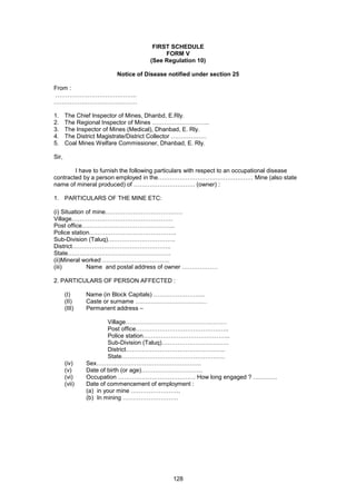 128
FIRST SCHEDULE
FORM V
(See Regulation 10)
Notice of Disease notified under section 25
From :
…………………………………..
……………………………………
1. The Chief Inspector of Mines, Dhanbd, E.Rly.
2. The Regional Inspector of Mines ………………………..
3. The Inspector of Mines (Medical), Dhanbad, E. Rly.
4. The District Magistrate/District Collector ………………
5. Coal Mines Welfare Commissioner, Dhanbad, E. Rly.
Sir,
I have to furnish the following particulars with respect to an occupational disease
contracted by a person employed in the………………………………………… Mine (also state
name of mineral produced) of …………………………. (owner) :
1. PARTICULARS OF THE MINE ETC:
(i) Situation of mine…………………………………
Village……………………………………………
Post office………………………………………..
Police station……………………………………..
Sub-Division (Taluq)…………………………….
District…………………………………………..
State…………………………………………….
(ii)Mineral worked …………………………….
(iii) Name and postal address of owner ………………
2. PARTICULARS OF PERSON AFFECTED :
(I) Name (in Block Capitals) ……………………..
(II) Caste or surname ………………………………
(III) Permanent address –
Village……………………………………………
Post office………………………………………..
Police station……………………………………..
Sub-Division (Taluq)…………………………….
District…………………………………………..
State…………………………………………….
(iv) Sex……………………………………………..
(v) Date of birth (or age)………………………….
(vi) Occupation ………………………………… How long engaged ? …………
(vii) Date of commencement of employment :
(a) in your mine …………………….
(b) In mining ……………………….
 