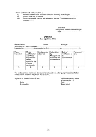 129
3. PARTICULARS OF DISEASE ETC. :
(i) nature of disease from which the person is suffering (state stage) ……………
(ii) Date of detection of disease …………………………………………………..
(iii) Name, registration number and address of Medical Practitioner suspecting
disease………
Signature …………………………
Designation : Owner/Agent/Manager
Date ………………………………..
1
[FORM VI]
(See regulation 103A)
Name of Mine …………………………….Owner ……………………Manager ………………..
Seam/vein etc. Section/Area etc. …………………………………………………………………….
Inspected by ………………Accompanied by Shri ………………..on ………………………….19.
Places
Inspected
Mines
Act/Metallifer
ous Mines
Regulations/
Mines
Rules/Section
/Clause
number etc.
Contravention
observed
Action taken
by
Management
to remedy the
contravention
Date of
rectification of
the
contravention
Remarks, if
any
1. 2. 3. 4. 5. 6.
The contraventions mentioned above are not exhaustive. A letter giving the details of other
contravention observed may follow in due course,
Signature of Inspection Officer (IO) Signature of Mine Official
accompanying I.O
Date Date
Designation Designation]
 