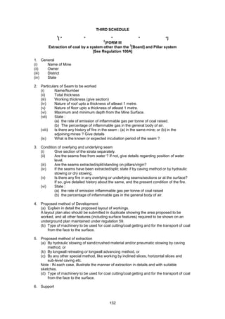 132
THIRD SCHEDULE
1
[ * * * * *]
2
(FORM III
Extraction of coal by a system other than the
3
[Board] and Pillar system
[See Regulation 100A]
1. General
(i) Name of Mine
(ii) Owner
(iii) District
(iv) State
2. Particulars of Seam to be worked
(i) Name/Number
(ii) Total thickness
(iii) Working thickness (give section)
(iv) Nature of roof upto a thickness of atleast 1 metre.
(v) Nature of floor upto a thickness of atleast 1 metre.
(vi) Maximum and minimum depth from the Mine Surface.
(vii) State :
(a) the rate of emission of inflammable gas per tonne of coal raised.
(b) The percentage of inflammable gas in the general body of air.
(viii) Is there any history of fire in the seam : (a) in the same mine; or (b) in the
adjoining mines ? Give details
(ix) What is the known or expected incubation period of the seam ?
3. Condition of overlying and underlying seam
(i) Give section of the strata separately.
(ii) Are the seams free from water ? If not, give details regarding position of water
level.
(iii) Are the seams extracted/split/standing on pillars/virgin?
(iv) If the seams have been extracted/split; state if by caving method or by hydraulic
stowing or dry stowing.
(v) Is there any fire in any overlying or underlying seams/sections or at the surface?
If so, give detailed history about the same, and the present condition of the fire.
(vi) State :
(a) the rate of emission inflammable gas per tonne of coal raised
(b) the percentage of inflammable gas in the general body of air.
4. Proposed method of Development
(a) Explain in detail the proposed layout of workings.
A layout plan also should be submitted in duplicate showing the area proposed to be
worked, and all other features (including surface features) required to be shown on an
underground plan maintained under regulation 59.
(b) Type of machinery to be used for coal cutting/coal getting and for the transport of coal
from the face to the surface.
5. Proposed method of extraction
(a) By hydraulic stowing of sand/crushed material and/or pneumatic stowing by caving
method, or
(b) By longwall retreating or longwall advancing method, or
(c) By any other special method, like working by inclined slices, horizontal slices and
sub-level caving etc.
Note : IN each case, illustrate the manner of extraction in details and with suitable
sketches.
(d) Type of machinery to be used for coal cutting/coal getting and for the transport of coal
from the face to the surface.
6. Support
 