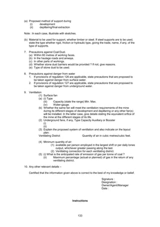 133
(a) Proposed method of support during
(i) development
(ii) depillaring/final extraction
Note : In each case, illustrate with sketches.
(b) Material to be used for support, whether timber or steel. If steel supports are to be used,
state the type whether rigid, friction or hydraulic type, giving the trade, name, if any, of the
type of supports.
7. Precautions against Coal Dust.
(a) Within 60 metres of working faces.
(b) In the haulage roads and airways.
(c) In other parts of workings.
(d) Whether stone dust barriers would be provided ? If not, give reasons.
(e) Type of stone dust to be used.
8. Precautions against danger from water
1. If provisions of regulation 126 are applicable, state precautions that are proposed to
be taken against danger from surface water.
2. If provisions of regulation 127 are applicable, state precautions that are proposed to
be taken against danger from underground water.
9. Ventilation
(1) Surface fan
(a) (i) Type
(iii) Capacity (state the range) Min. Max.
(iv) Water-gauge.
(b) Whether the same fan will meet the ventilation requirements of the mine
during its different stages of development and depillaring or any other fan(s)
will be installed. In the latter case, give details stating the equivalent orifice of
the mine at the different stages of its life.
(2) Underground fans, if any, Type Capacity Auxiliary or Booster
(i)
(ii)
(3) Explain the proposed system of ventilation and also indicate on the layout
plan:
Ventilating District Quantity of air in cubic metres/cubic feet.
(4) Minimum quantity of air:
(1) available per person employed in the largest shift or per daily tones
output, whichever greater passing along the last.
(2) Ventilating connection for each ventilating district.
(5) (i) What is the anticipated rate of emission of gas per tonne of coal ?
(ii) Maximum percentage (actual or planned) of gas in the return of any
ventilating district.
10. Any other relevant details –
Certified that the information given above is correct to the best of my knowledge or belief.
Signature :
Designation :
Owner/Agent/Manager
Date :
Instructions
 