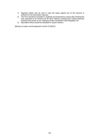 134
1) Separate sheets may be used in case the space against any of the columns is
sufficient for the information required.
2) This form should be submitted in duplicate accompanied by a layout plan showing the
area proposed to be worked and all other features (including the surface features)
required to be shown on an underground plan maintained under Regulation 59.
3) Equivalent Orifice should be calculated in square metres.]
[Ministry of Labour and Employment, No.M1-41(30)/57]
 