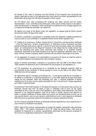 14
(4) Copies of the notes of evidence and the findings of the Inspector who conducted the
enquiry shall also be sent to the delinquent who may submit his written representation to the
Board within thirty days from the date of despatch of such copies.
(5) The Board may, after considering the evidence and other records and the written
representation, if any, submitted by the delinquent, either cause further enquiry to be made in
case and thereupon, or otherwise, either exonerate the delinquent of the charges against him
or suspend or cancel the certificate, as it deems fit.
(6) Against any order of the Board under this regulation, an appeal shall lie before Central
Government within 30 days of the order.
(7) Where a certificate is suspended or cancelled under this regulation suitable endorsement
may be made on such certificate or a duplicate thereof issued under regulation 23.]
27. Validity of an Overman’s, Sirdar’s, Engine-Driver’s, Shot-firer’s and Gas-testing Certificate
– (1)(a) No Overman’s, Sirdar’s, Engine-driver’s or Shot-firer’s [Lamp checker’s] and Gas-
testing Certificate shall remain valid for a period of more than five years unless the certificate
bears an endorsement by the Regional Inspector to the effect that the holder thereof has
within the preceding five years, been examined and certified by a qualified medical
practitioner appointed by the Chief Inspector to be free from deafness, defective vision or any
other infirmity, mental or physical, likely to interfere with the efficient discharge of his duties.
(c) An application in respect of an examination in pursuance of clause (a) shall be made to
the Chief Inspector accompanied by a fee of [Fifteen rupees] ….
[(2)(a) A medical examination undergone in accordance with rule 29B of the Mines Rules,
1955 shall also be deemed to be an examination for the purpose of sub-regulation (1).
(b) The application for endorsement on a certificate by the Regional Inspector shall be
accompanied by the certificate of fitness granted in terms of rule 29B of the Mines Rules,
1955 and a fee of five rupees].
28. Retirement age for managers and officials, etc – (1) No person shall act as a manager or
an official or a shot-firer or a winding engineman in a mine after attaining the age of 60 years
unless he has obtained, within the preceding one year, a medical certificate of fitness
certifying him fit to carry out the duties prescribed for him in the Act and in these regulations
and orders made thereunder:
Provided that if the Chief Inspector or the Regional Inspector is of the opinion that a person as
aforesaid, though less than 60 years of age, is medically unfit to carry on the duties
prescribed for him in the Act and in the regulations, and orders made thereunder, the Chief
Inspector or the Regional Inspector may, by an order in writing, require such persons to
obtain a medical certificate of fitness within such period, not exceeding three months, as he
may specify therein; and no such persons shall continue to act in any capacity as aforesaid
after the period so specified unless he has obtained a medical certificate of fitness.
(2) The medical certificate of fitness as aforesaid shall be obtained from such authority and in
such manner as the Board may specify.
[28(A). Right of the workers’ representative to inspect the register maintained under the Mines
Rules, 1955 – The register maintained in Form “B” under the Mines Rules, 1955 shall be
available for inspection to a workers representative authorised by the persons employed in
the mine on an application made by him in this behalf.
 