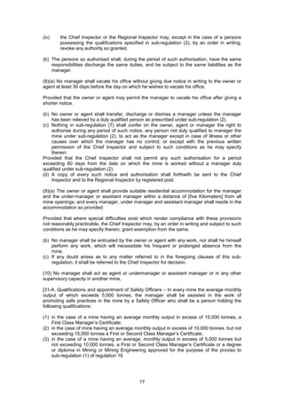 17
(iv) the Chief Inspector or the Regional Inspector may, except in the case of a persons
possessing the qualifications specified in sub-regulation (2), by an order in writing,
revoke any authority so granted.
(b) The persons so authorised shall, during the period of such authorisation, have the same
responsibilities discharge the same duties, and be subject to the same liabilities as the
manager.
(8)(a) No manager shall vacate his office without giving due notice in writing to the owner or
agent at least 30 days before the day on which he wishes to vacate his office:
Provided that the owner or agent may permit the manager to vacate his office after giving a
shorter notice.
(b) No owner or agent shall transfer, discharge or dismiss a manager unless the manager
has been relieved by a duly qualified person as prescribed under sub-regulation (2).
(c) Nothing in sub-regulation (7) shall confer on the owner, agent or manager the right to
authorise during any period of such notice, any person not duly qualified to manager the
mine under sub-regulation (2), to act as the manager except in case of illness or other
causes over which the manager has no control, or except with the previous written
permission of the Chief Inspector and subject to such conditions as he may specify
therein:
Provided that the Chief Inspector shall not permit any such authorisation for a period
exceeding 60 days from the date on which the mine is worked without a manager duly
qualified under sub-regulation (2).
(d) A copy of every such notice and authorisation shall forthwith be sent to the Chief
Inspector and to the Regional Inspector by registered post.
(9)(a) The owner or agent shall provide suitable residential accommodation for the manager
and the under-manager or assistant manager within a distance of [five Kilometers] from all
mine openings; and every manager, under manager and assistant manager shall reside in the
accommodation so provided:
Provided that where special difficulties exist which render compliance with these provisions
not reasonably practicable, the Chief Inspector may, by an order in writing and subject to such
conditions as he may specify therein, grant exemption from the same.
(b) No manager shall be entrusted by the owner or agent with any work, nor shall he himself
perform any work, which will necessitate his frequent or prolonged absence from the
mine.
(c) If any doubt arises as to any matter referred to in the foregoing clauses of this sub-
regulation, it shall be referred to the Chief Inspector for decision.
(10) No manager shall act as agent or undermanager or assistant manager or in any other
supervisory capacity in another mine,
[31-A. Qualifications and appointment of Safety Officers – In every mine the average monthly
output of which exceeds 5,000 tonnes, the manager shall be assisted in the work of
promoting safe practices in the mine by a Safety Officer who shall be a person holding the
following qualifications:
(1) in the case of a mine having an average monthly output in excess of 15,000 tonnes, a
First Class Manager’s Certificate;
(2) in the case of mine having an average monthly output in excess of 10,000 tonnes, but not
exceeding 15,000 tonnes a First or Second Class Manager’s Certificate;
(3) in the case of a mine having an average, monthly output in excess of 5,000 tonnes but
not exceeding 10,000 tonnes, a First or Second Class Manager’s Certificate or a degree
or diploma in Mining or Mining Engineering approved for the purpose of the proviso to
sub-regulation (1) of regulation 16
 