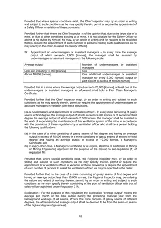 18
Provided that where special conditions exist, the Chief Inspector may by an order in writing
and subject to such conditions as he may specify therein, permit or require the appointment of
a Safety Officer in variation of these provisions:
Provided further that where the Chief Inspector is of the opinion that, due to the large size of a
mine, or due to other conditions existing at a mine, it is not possible for the Safety Officer to
attend to his duties by himself, he may, by an order in writing and for reasons to be recorded
therein, require the appointment of such number of persons holding such qualifications as he
may specify in the order, to assist the Safety Officer].
32. Appointment of undermanagers or assistant managers – In every mine the average
output of which exceeds 7,000 [tonnes], the manager shall be assisted by
undermanagers or assistant managers on the following scale:
Average output Number of undermanagers or assistant
managers
Upto and including 10,000 [tonnes] One
Above 10,000 [tonnes] One additional undermanager or assistant
manager for every 5,000 [tonnes] output or
part thereof in excess of 10,000 [tonnes]
Provided that in a mine where the average output exceeds 20,000 [tonnes], at least one of the
undermanagers or assistant managers as aforesaid shall hold a First Class Manager’s
Certificate:
Provided further that the Chief Inspector may, by an order in writing and subject to such
conditions as he may specify therein, permit or require the appointment of undermanagers or
assistant managers in variation with these provisions.
[32-A. Qualifications and appointment of ventilation officer; - In every mine consisting of gassy
seams of first degree, the average output of which exceeds 5,000 tonnes or of second or third
degree the average output of which exceeds 2,500 tonnes, the manager shall be assisted in
the work of supervising the maintenance of the ventilation system of the mine in accordance
with the provisions of these regulations by a ventilation officer who shall be a person holding
the following qualifications:
(a) in the case of a mine consisting of gassy seams of first degree and having an average
output in excess of 15,000 tonnes or a mine consisting of gassy seams of second or third
degree and having an average output in excess of 10,000 tonnes, a Manager’s
Certificate; and
(b) in every other case, a Manager’s Certificate or a Degree, Diploma or Certificate in Mining
or Mining Engineering approved for the purpose of the proviso to sub-regulation (1) of
regulation 16:
Provided that, where special conditions exist, the Regional Inspector may, by an order in
writing and subject to such conditions as he may specify therein, permit or require the
appointment of a ventilation officer in variance of these provisions or require the appointment
of such number of persons to assist the ventilation officer, as may be specified in the order:
Provided further that, in the case of a mine consisting of gassy seams of first degree and
having an average output less than 15,000 tonnes, the Regional Inspector may, considering
the nature and extent of working therein, permit, by an order in writing and subject to such
conditions as he may specify therein combining of the post of ventilation officer with that of
safety officer appointed under Regulation 31A.
Explanation : For the purpose of this regulation the expression “average output” means the
average per month of the total output during the preceding financial year from the
belowground workings of all seams. Where the mine consists of gassy seams of different
degrees, the aforementioned average output shall be deemed to be from the seam or seams
of the highest degree of gassiness].
 