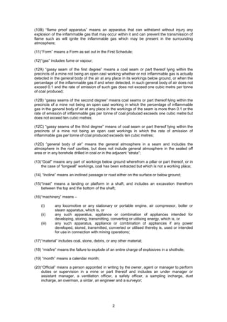 2
(10B) “flame proof apparatus” means an apparatus that can withstand without injury any
explosion of the inflammable gas that may occur within it and can prevent the transmission of
flame such as will ignite the inflammable gas which may be present in the surrounding
atmosphere;
(11)“Form” means a Form as set out in the First Schedule;
(12)“gas” includes fume or vapour;
(12A) “gassy seam of the first degree” means a coal seam or part thereof lying within the
precincts of a mine not being an open cast working whether or not inflammable gas is actually
detected in the general body of the air at any place in its workings below ground, or when the
percentage of the inflammable gas if and when detected, in such general body of air does not
exceed 0.1 and the rate of emission of such gas does not exceed one cubic metre per tonne
of coal produced;
(12B) “gassy seams of the second degree” means coal seams or part thereof lying within the
precincts of a mine not being an open cast working in which the percentage of inflammable
gas in the general body of air at any place in the workings of the seam is more than 0.1 or the
rate of emission of inflammable gas per tonne of coal produced exceeds one cubic metre but
does not exceed ten cubic metres;
(12C) “gassy seams of the third degree” means of coal seam or part thereof lying within the
precincts of a mine not being an open cast workings in which the rate of emission of
inflammable gas per tonne of coal produced exceeds ten cubic metres;
(12D) “general body of air” means the general atmosphere in a seam and includes the
atmosphere in the roof cavities, but does not include general atmosphere in the sealed off
area or in any borehole drilled in coal or in the adjacent “strata”;
(13)“Goaf” means any part of workings below ground wherefrom a pillar or part thereof, or in
the case of “longwall” workings, coal has been extracted but which is not a working place;
(14) “Incline” means an inclined passage or road either on the surface or below ground;
(15)“Inset” means a landing or platform in a shaft, and includes an excavation therefrom
between the top and the bottom of the shaft;
(16)“machinery” means –
(i) any locomotive or any stationary or portable engine, air compressor, boiler or
steam apparatus, which is, or
(ii) any such apparatus, appliance or combination of appliances intended for
developing, storing, transmitting, converting or utilising energy, which is, or
(iii) any such apparatus, appliance or combination of appliances if any power
developed, stored, transmitted, converted or utilised thereby is, used or intended
for use in connection with mining operations;
(17)“material” includes coal, stone, debris, or any other material;
(18) “misfire” means the failure to explode of an entire charge of explosives in a shothole;
(19) “month” means a calendar month;
(20)“Official” means a person appointed in writing by the owner, agent or manager to perform
duties or supervision in a mine or part thereof and includes an under manager or
assistant manager, a ventilation officer, a safety officer, a sampling incharge, dust
incharge, an overman, a sirdar, an engineer and a surveyor;
 