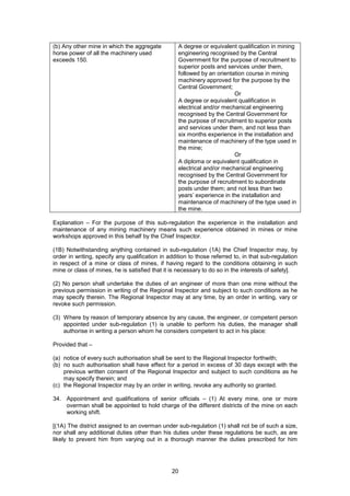 20
(b) Any other mine in which the aggregate
horse power of all the machinery used
exceeds 150.
A degree or equivalent qualification in mining
engineering recognised by the Central
Government for the purpose of recruitment to
superior posts and services under them,
followed by an orientation course in mining
machinery approved for the purpose by the
Central Government;
Or
A degree or equivalent qualification in
electrical and/or mechanical engineering
recognised by the Central Government for
the purpose of recruitment to superior posts
and services under them, and not less than
six months experience in the installation and
maintenance of machinery of the type used in
the mine;
Or
A diploma or equivalent qualification in
electrical and/or mechanical engineering
recognised by the Central Government for
the purpose of recruitment to subordinate
posts under them; and not less than two
years’ experience in the installation and
maintenance of machinery of the type used in
the mine.
Explanation – For the purpose of this sub-regulation the experience in the installation and
maintenance of any mining machinery means such experience obtained in mines or mine
workshops approved in this behalf by the Chief Inspector.
(1B) Notwithstanding anything contained in sub-regulation (1A) the Chief Inspector may, by
order in writing, specify any qualification in addition to those referred to, in that sub-regulation
in respect of a mine or class of mines, if having regard to the conditions obtaining in such
mine or class of mines, he is satisfied that it is necessary to do so in the interests of safety].
(2) No person shall undertake the duties of an engineer of more than one mine without the
previous permission in writing of the Regional Inspector and subject to such conditions as he
may specify therein. The Regional Inspector may at any time, by an order in writing, vary or
revoke such permission.
(3) Where by reason of temporary absence by any cause, the engineer, or competent person
appointed under sub-regulation (1) is unable to perform his duties, the manager shall
authorise in writing a person whom he considers competent to act in his place:
Provided that –
(a) notice of every such authorisation shall be sent to the Regional Inspector forthwith;
(b) no such authorisation shall have effect for a period in excess of 30 days except with the
previous written consent of the Regional Inspector and subject to such conditions as he
may specify therein; and
(c) the Regional Inspector may by an order in writing, revoke any authority so granted.
34. Appointment and qualifications of senior officials – (1) At every mine, one or more
overman shall be appointed to hold charge of the different districts of the mine on each
working shift.
[(1A) The district assigned to an overman under sub-regulation (1) shall not be of such a size,
nor shall any additional duties other than his duties under these regulations be such, as are
likely to prevent him from varying out in a thorough manner the duties prescribed for him
 