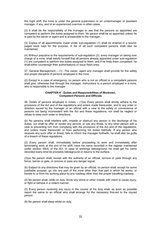 22
the night shift, the mine is under the general supervision or an undermanager or assistant
manager, if any, and of an experienced overman in other cases.
(2) It shall be the responsibility of the manager to see that the persons so appointed are
competent to perform the duties assigned to them. No person shall be so appointed unless he
is paid by the owner or agent and is answerable to the manager.
(3) Copies of all appointments made under sub-regulation (1) shall be entered in a bound-
paged book kept for the purpose. A list of all such competent persons shall also be
maintained.
(4) Without prejudice to the requirements of sub-regulation (2), every manager on taking over
charge of a mine, shall satisfy himself that all persons already appointed under sub-regulation
(1) are competent to perform the duties assigned to them; and if he finds them competent, he
shall either countersign their authorisations or issue fresh ones.
37. General Management – (1) The owner, agent and manager shall provide for the safety
and proper discipline of persons employed in the mine.
(2) Except in a case of emergency, no person who is not an official or a competent persons
shall give, otherwise that through the manager, instructions to a person employed in a mine,
who is responsible to the manager.
CHAPTER-V : Duties and Responsibilities of Workmen,
Competent Persons and Officials
38. Duties of persons employed in mines – (1)(a) Every person shall strictly adhere to the
provisions of the Act and of the regulations and orders made thereunder, and to any order or
direction issued by the manager or an official with a view to the safety or convenience of
persons not being inconsistent with the Act and these regulations; nor shall be neglect or
refuse to obey such order or directions.
(b) No persons shall interfere with, impede or obstruct any person in the discharge of his
duties, nor shall he offer or render any service, or use any threat, to any other person with a
view to preventing him from complying with the provisions of the Act and of the regulations,
and orders made thereunder or from performing his duties faithfully. If any person who
receives any such offer or threat, fails to inform the manager forthwith, he shall also be guilty
of a breach of these regulations.
(2) Every person shall, immediately before proceeding to work and immediately after
terminating work at the end of his shift, have his name recorded in the register maintained
under section 48(4) of the Act. In case of workings belowground, he shall get his name
recorded every time he proceeds belowground or returns to the surface.
(3)(a) No person shall, except with the authority of an official, remove or pass through any
fence, barrier or gate, or remove or pass any danger signal.
(b) Subject to any directions that may be given by an official, no person shall, except for some
justifiable purpose, go into any part of the mine other than that part in which he works, or
travels to or from his working place by any roadway other than the proper travelling roadway.
(4) No person shall, while on duty, throw any stone or other missile with intent to cause injury,
or fight or behave in a violent manner.
(5) Every person receiving any injury in the course of his duty shall, as soon as possible
report the same to an official who shall arrange for the necessary first-aid to the injured
person.
(6) No person shall sleep whilst on duty.
 