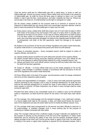 23
(7)(a) No person shall test for inflammable gas with a naked lamp, or brush or waft out
inflammable gas. Should any person having a flame safety lamp find himself in the presence
of inflammable gas, he shall not throw the lamp away or attempt to blow it out; but shall
shelter it, hold it near the floor, avoid jerking it, and take it steadily into fresh air. Where the
cannot take it into fresh air, he shall smother out the light or extinguish it in water.
[(b) No person unless qualified for the purpose shall try to examine or examine for the
presence of inflammable gas and during every such examination particular attention shall be
paid to check the presence of inflammable gas in a layer near the roof].
(c) Every person using a safety lamp shall take proper care of it and shall not place it within
0.60 metre of the swing of any tool except in the case of a lamp which is actually worn,
attached to the body of such person. In the case of a flame safety lamp he shall not place
it on the floor unless it is necessary to do so for the safe performance of any particular
work; and is the lamp becomes damaged, he shall at once carefully lower the flame until it
is extinguished, and shall, at the first opportunity, report the damage to his superior
official.
(8) Subject to the provisions of the Act and of these regulations and orders made thereunder,
no person shall remain in a mine beyond the period over which his shift extends.
39. Duties of competent persons – Every competent person shall be subject to orders of
superior officials, and shall not –
(a) depute another person to perform his work without the sanction of his superior official;
(b) absent himself without having previously obtained permission from such official for the
term of his absence or without having been relieved by a duty competent person; and
(c) without permission from such official, perform during his shift any duties other than those
for which he has been appointed.
40. Duties of officials – (1) Every official shall carry out the duties assigned to him by the
manager, under-manager or assistant manager in accordance with the provisions of the Act
and of the regulations and orders made thereunder.
(2) Every official shall, to the best of his power, see that persons under his charge understand
and carry out their respective duties properly.
41. Duties and responsibilities of managers – (1)(a) In every mine daily personal supervision
shall be exercised by the manager; and in case of workings belowground, he shall visit and
examine the workings belowground on at least four days in every week to see that safety in
every respect is ensured. Of these inspections one at least in every fortnight shall be made
during the night shift :
Provided that when owing to any unavoidable cause he is unable to carry out the aforesaid
duties or inspections, he shall record the reason for the same in the book kept under clause
(b).
(b) The manager, the undermanager and the assistant manager, if any, shall each maintain,
in a bound paged book kept for the purpose, a diary; and shall record therein the result of
each of his inspections and also the action taken by him to rectify the defects noticed, if any.
(2) The manager shall make arrangements for all overmen and other officials to meet him or
an undermanager, or assistant manager once in every working day for the purpose of
conferring on matters connected with their duties.
(3)(a) The manager shall see that a sufficient supply of proper materials and appliances for
the purpose of carrying out the provisions of the Act and of the regulations or orders made
thereunder and for ensuring the safety of the mine and the persons employed therein, is
always provided at the mine; and if he be not the owner or agent of the mine, he shall report
in writing to the owner or agent when anything is required for the aforesaid purpose, that is
 