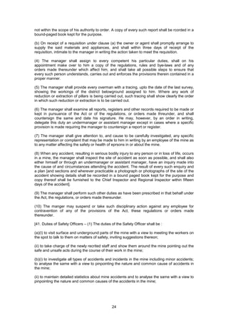 24
not within the scope of his authority to order. A copy of every such report shall be rcorded in a
bound-paged book kept for the purpose.
(b) On receipt of a requisition under clause (a) the owner or agent shall promptly arrange to
supply the said materials and appliances, and shall within three days of receipt of the
requisition, intimate to the manager in writing the action taken to meet the requisition.
(4) The manager shall assign to every competent his particular duties, shall on his
appointment make over to him a copy of the regulations, rules and bye-laws and of any
orders made thereunder which affect him, and shall take all possible steps to ensure that
every such person understands, carries out and enforces the provisions therein contained in a
proper manner.
(5) The manager shall provide every overman with a tracing, upto the date of the last survey,
showing the workings of the district belowground assigned to him. Where any work of
reduction or extraction of pillars is being carried out, such tracing shall show clearly the order
in which such reduction or extraction is to be carried out.
(6) The manager shall examine all reports, registers and other records required to be made or
kept in pursuance of the Act or of the regulations, or orders made threunder, and shall
countersign the same and date his signature. He may, however, by an order in writing,
delegate this duty an undermanager or assistant manager except in cases where a specific
provision is made requiring the manager to countersign a report or register.
(7) The manager shall give attention to, and cause to be carefully investigated, any specific
representation or complaint that may be made to him in writing by an employee of the mine as
to any matter affecting the safety or health of eprsons in or about the mine.
(8) When any accident, resulting in serious bodily injury to any person or in loss of life, occurs
in a mine, the manager shall inspect the site of accident as soon as possible, and shall also
either himself or through an undermanager or assistant manager, have an inquiry made into
the cause of and circumstances attending the accident. The result of every such enquiry and
a plan [and sections and wherever practicable a photograph or photographs of the site of the
accident showing details shall be recorded in a bound paged book kept for the purpose and
copy thereof shall be furnished to the Chief Inspector and Regional Inspector within fifteen
days of the accident].
(9) The manager shall perform such other duties as have been prescribed in that behalf under
the Act, the regulations, or orders made thereunder.
(10) The manger may suspend or take such disciplinary action against any employee for
contravention of any of the provisions of the Act, these regulations or orders made
thereunder.
[41. Duties of Safety Officers – (1) The duties of the Safety Officer shall be :
(a)(I) to visit surface and underground parts of the mine with a view to meeting the workers on
the spot to talk to them on matters of safety, inviting suggestions thereon;
(ii) to take charge of the newly recrited staff and show them around the mine pointing out the
safe and unsafe acts during the course of their work in the mine;
(b)(i) to investigate all types of accidents and incidents in the mine including minor accidents;
to analyse the same with a view to pinpointing the nature and common cause of accidents in
the mine;
(ii) to maintain detailed statistics about mine accidents and to analyse the same with a view to
pinpointing the nature and common causes of the accidents in the mine;
 