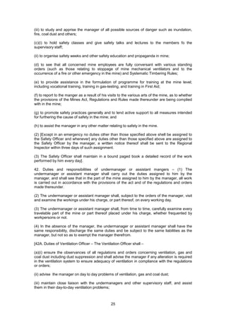 25
(iii) to study and apprise the manager of all possible sources of danger such as inundation,
fire, coal dust and others;
(c)(i) to hold safety classes and give safety talks and lectures to the members fo the
supervisory staff;
(ii) to organise safety weeks and other safety education and propaganda in mine;
(d) to see that all concerned mine employees are fully conversant with various standing
orders (such as those relating to stoppage of mine mechanical ventilators and to the
occurrence of a fire or other emergency in the mine) and Systematic Timbering Rules;
(e) to provide assistance in the formulation of programme for training at the mine level;
including vocational training, training in gas-testing, and training in First Aid;
(f) to report to the manger as a result of his visits to the various arts of the mine, as to whether
the provisions of the Mines Act, Regulations and Rules made thereunder are being complied
with in the mine;
(g) to promote safety practices generally and to lend active support to all measures intended
for furthering the cause of safety in the mine; and
(h) to assist the manager in any other matter relating to safety in the mine.
(2) [Except in an emergency no duties other than those specified above shell be assigned to
the Safety Officer and whenever] any duties other than those specified above are assigned to
the Safety Officer by the manager, a written notice thereof shall be sent to the Regional
Inspector within three days of such assignment.
(3) The Safety Officer shall maintain in a bound paged book a detailed record of the work
performed by him every day].
42. Duties and responsibilities of undermanager or assistant mangers – (1) The
undermanager or assistant manager shall carry out the duties assigned to him by the
manager, and shall see that in the part of the mine assigned to him by the manager, all work
is carried out in accordance with the provisions of the act and of the regulations and orders
made thereunder.
(2) The undermanager or assistant manager shall, subject to the orders of the manager, visit
and examine the workings under his charge, or part thereof, on every working day.
(3) The undermanager or assistant manager shall, from time to time, carefully examine every
travelable part of the mine or part thereof placed under his charge, whether frequented by
workpersons or not.
(4) In the absence of the manager, the undermanager or assistant manager shall have the
same responsibility, discharge the same duties and be subject to the same liabilities as the
manager, but not so as to exempt the manager therefrom.
[42A. Duties of Ventilation Officer – The Ventilation Officer shall –
(a)(i) ensure the observances of all regulations and orders concerning ventilation, gas and
coal dust including dust suppression and shall advise the manager if any alteration is required
in the ventilation system to ensure adequacy of ventilation in compliance with the regulations
or orders;
(ii) advise the manager on day to day problems of ventilation, gas and coal dust;
(iii) maintain close liaison with the undermanagers and other supervisory staff, and assist
them in their day-to-day ventilation problems;
 