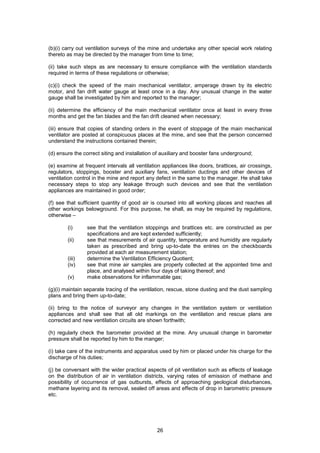 26
(b)(i) carry out ventilation surveys of the mine and undertake any other special work relating
thereto as may be directed by the manager from time to time;
(ii) take such steps as are necessary to ensure compliance with the ventilation standards
required in terms of these regulations or otherwise;
(c)(i) check the speed of the main mechanical ventilator, amperage drawn by its electric
motor, and fan drift water gauge at least once in a day. Any unusual change in the water
gauge shall be investigated by him and reported to the manager;
(ii) determine the efficiency of the main mechanical ventilator once at least in every three
months and get the fan blades and the fan drift cleaned when necessary;
(iii) ensure that copies of standing orders in the event of stoppage of the main mechanical
ventilator are posted at conspicuous places at the mine, and see that the person concerned
understand the instructions contained therein;
(d) ensure the correct siting and installation of auxiliary and booster fans underground;
(e) examine at frequent intervals all ventilation appliances like doors, brattices, air crossings,
regulators, stoppings, booster and auxiliary fans, ventilation ductings and other devices of
ventilation control in the mine and report any defect in the same to the manager. He shall take
necessary steps to stop any leakage through such devices and see that the ventilation
appliances are maintained in good order;
(f) see that sufficient quantity of good air is coursed into all working places and reaches all
other workings belowground. For this purpose, he shall, as may be required by regulations,
otherwise –
(i) see that the ventilation stoppings and brattices etc. are constructed as per
specifications and are kept extended sufficiently;
(ii) see that mesurements of air quantity, temperature and humidity are regularly
taken as prescribed and bring up-to-date the entries on the checkboards
provided at each air measurement station;
(iii) determine the Ventilation Efficiency Quotient;
(iv) see that mine air samples are properly collected at the appointed time and
place, and analysed within four days of taking thereof; and
(v) make observations for inflammable gas;
(g)(i) maintain separate tracing of the ventilation, rescue, stone dusting and the dust sampling
plans and bring them up-to-date;
(ii) bring to the notice of surveyor any changes in the ventilation system or ventilation
appliances and shall see that all old markings on the ventilation and rescue plans are
corrected and new ventilation circuits are shown forthwith;
(h) regularly check the barometer provided at the mine. Any unusual change in barometer
pressure shall be reported by him to the manger;
(i) take care of the instruments and apparatus used by him or placed under his charge for the
discharge of his duties;
(j) be conversant with the wider practical aspects of pit ventilation such as effects of leakage
on the distribution of air in ventilation districts, varying rates of emission of methane and
possibility of occurrence of gas outbursts, effects of approaching geological disturbances,
methane layering and its removal, sealed off areas and effects of drop in barometric pressure
etc.
 