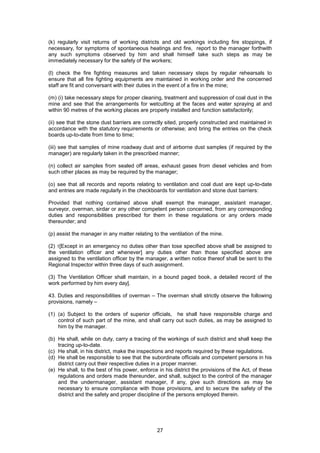 27
(k) regularly visit returns of working districts and old workings including fire stoppings, if
necessary, for symptoms of spontaneous heatings and fire, report to the manager forthwith
any such symptoms observed by him and shall himself take such steps as may be
immediately necessary for the safety of the workers;
(l) check the fire fighting measures and taken necessary steps by regular rehearsals to
ensure that all fire fighting equipments are maintained in working order and the concerned
staff are fit and conversant with their duties in the event of a fire in the mine;
(m) (i) take necessary steps for proper cleaning, treatment and suppression of coal dust in the
mine and see that the arrangements for wetcutting at the faces and water spraying at and
within 90 metres of the working places are properly installed and function satisfactorily;
(ii) see that the stone dust barriers are correctly sited, properly constructed and maintained in
accordance with the statutory requirements or otherwise; and bring the entries on the check
boards up-to-date from time to time;
(iii) see that samples of mine roadway dust and of airborne dust samples (if required by the
manager) are regularly taken in the prescribed manner;
(n) collect air samples from sealed off areas, exhaust gases from diesel vehicles and from
such other places as may be required by the manager;
(o) see that all records and reports relating to ventilation and coal dust are kept up-to-date
and entries are made regularly in the checkboards for ventilation and stone dust barriers:
Provided that nothing contained above shall exempt the manager, assistant manager,
surveyor, overman, sirdar or any other competent person concerned, from any corresponding
duties and responsibilities prescribed for them in these regulations or any orders made
thereunder; and
(p) assist the manager in any matter relating to the ventilation of the mine.
(2) 1[Except in an emergency no duties other than tose specified above shall be assigned to
the ventilation officer and whenever] any duties other than those specified above are
assigned to the ventilation officer by the manager, a written notice thereof shall be sent to the
Regional Inspector within three days of such assignment.
(3) The Ventilation Officer shall maintain, in a bound paged book, a detailed record of the
work performed by him every day].
43. Duties and responsibilities of overman – The overman shall strictly observe the following
provisions, namely –
(1) (a) Subject to the orders of superior officials, he shall have responsible charge and
control of such part of the mine, and shall carry out such duties, as may be assigned to
him by the manager.
(b) He shall, while on duty, carry a tracing of the workings of such district and shall keep the
tracing up-to-date.
(c) He shall, in his district, make the inspections and reports required by these regulations.
(d) He shall be responsible to see that the subordinate officials and competent persons in his
district carry out their respective duties in a proper manner.
(e) He shall, to the best of his power, enforce in his district the provisions of the Act, of these
regulations and orders made thereunder, and shall, subject to the control of the manager
and the undermanager, assistant manager, if any, give such directions as may be
necessary to ensure compliance with those provisions, and to secure the safety of the
district and the safety and proper discipline of the persons employed therein.
 