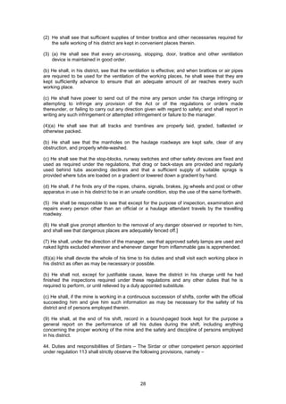 28
(2) He shall see that sufficient supplies of timber brattice and other necessaries required for
the safe working of his district are kept in convenient places therein.
(3) (a) He shall see that every air-crossing, stopping, door, brattice and other ventilation
device is maintained in good order.
(b) He shall, in his district, see that the ventilation is effective; and when brattices or air pipes
are required to be used for the ventilation of the working places, he shall seee that they are
kept sufficiently advance to ensure that an adequate amount of air reaches every such
working place.
(c) He shall have power to send out of the mine any person under his charge infringing or
attempting to infringe any provision of the Act or of the regulations or orders made
thereunder, or failing to carry out any direction given with regard to safety; and shall report in
writing any such infringement or attempted infringement or failure to the manager.
(4)(a) He shall see that all tracks and tramlines are properly laid, graded, ballasted or
otherwise packed.
(b) He shall see that the manholes on the haulage roadways are kept safe, clear of any
obstruction, and properly white-washed.
(c) He shall see that the stop-blocks, runway switches and other safety devices are fixed and
used as required under the regulations, that drag or back-stays are provided and regularly
used behind tubs ascending declines and that a sufficient supply of suitable sprags is
provided where tubs are loaded on a gradient or lowered down a gradient by hand.
(d) He shall, if he finds any of the ropes, chains, signals, brakes, jig wheels and post or other
apparatus in use in his district to be in an unsafe condition, stop the use of the same forthwith.
(5) He shall be responsible to see that except for the purpose of inspection, examination and
repairs every person other than an official or a haulage attendant travels by the travelling
roadway.
(6) He shall give prompt attention to the removal of any danger observed or reported to him,
and shall see that dangerous places are adequately fenced off.]
(7) He shall, under the direction of the manager, see that approved safety lamps are used and
naked lights excluded wherever and whenever danger from inflammable gas is apprehended.
(8)(a) He shall devote the whole of his time to his duties and shall visit each working place in
his district as often as may be necessary or possible.
(b) He shall not, except for justifiable cause, leave the district in his charge until he had
finished the inspections required under these regulations and any other duties that he is
required to perform, or until relieved by a duly appointed substitute.
(c) He shall, if the mine is working in a continuous succession of shifts, confer with the official
succeeding him and give him such information as may be necessary for the safety of his
district and of persons employed therein.
(9) He shall, at the end of his shift, record in a bound-paged book kept for the purpose a
general report on the performance of all his duties during the shift, including anything
concerning the proper working of the mine and the safety and discipline of persons employed
in his district.
44. Duties and responsibilities of Sirdars – The Sirdar or other competent person appointed
under regulation 113 shall strictly observe the following provisions, namely –
 