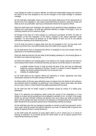 29
(1)(a) Subject to orders of superior officials, he shall have responsible charge and control of
the district of the mine assigned to him by the manager or the under-manager or assistant
manager.
(b) He shall take reasonable means to ensure the proper observance of the requirements of
the Act and of the regulations, and orders made thereunder by persons under his charge and
shall, as soon as practicable, report any contravention thereof to his superior official.
(2)(a) He shall make such inspection and reports as are required by these regulations, and in
making such examination, he shall pay particular attention to edges of the goaf, if any, for
checking supports and for presence of gas.
(b) Except in the case of a mine working in a continuous succession of shifts, he shall, on
completion of the first inspection of the district, proceed to the station appointed under
regulation 113 and instruct all persons as to their places of work and as to any special
precautions necessary to be observed by them.
(c) If he finds any person in aplace other than the one assigned to him, he may order such
person out of the mine, and shall forthwith report the matter to his superior official.
(d) He shall ensure that no inexperienced person is employed on any work except under the
supervision of an experienced person.
(3)(a) He shall see that the roof and sides of all travelling roadways to, and working places in,
his district are made and kept secure.
(b) Where the height of any working place in the district in his charge measures from floor to
roof exceeds three metres, he shall see that they are kept at convenient places in the district-
(i) a suitable wooden bunton or pole by which all parts of the roof may be effectively
tested by a person standing on the floor. Except in a district to which regulation 144
applies, the bunton shall be shod with iron at one end; and
(ii) a ladder of suitable length.
(c) He shall report to his superior official any deficiency in timber, appliances and other
necessaries required for the safe working of the district.
(4) Where either of the two ways affording means of egress from the district to the surface is
not ordinarily used for travelling, he shall travel, once at least in every seven days, the whole
of such way in order to make himself thoroughly acquainted with the same.
(5) He shall see that no timber support is withdrawn except by means of a safety prop-
withdrawer.
(6)(a) If he observes any dangerous place during the course of his inspections or if any
danger at a place where workpersons are employed is reported to him, he shall, if the danger
cannot be removed forthwith withdraw all persons from such place and shall not leave the
place until the danger has been removed in his presence or all approaches to the place have
been fenced off so as to prevent persons from inadvertently entering such place.
(b) He shall take care that any dangerous operation is carried out with due precaution, and in
such cases shall be present throughout whenever any work of clearing falls of ground and
setting of supports therein is being carried out.
(c) He shall cause the entrance to every place which is not in actual use or in course of
working or extension, to be fenced across the whole width, so as to prevent persons from
inadvertently entering such place.
 