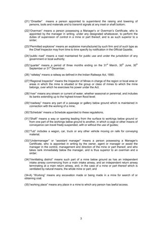 3
(21) “Onsetter” means a person appointed to superintend the raising and lowering of
persons, tools and materials and to transmit signals at any inset or shaft bottom;
(22)“Overman” means a person possessing a Manager’s or Overman’s Certificate, who is
appointed by the manager in writing, under any designated whatsoever, to perform the
duties of supervision of control in a mine or part thereof, and is as such superior to a
sirdar;
(23)“Permitted explosive” means an explosive manufactured by such firm and of such type as
the Chief Inspector may from time to time specify by notification in the Official Gazette;
(24)“public road” means a road maintained for public use and under the jurisdiction of any
government or local authority;
(25)“quarter” means a period of three months ending on the 31
st
March, 30
th
June, 30
th
September or 31
st
December;
(26) “railwlay” means a railway as defined in the Indian Railways Act, 1890;
(27)“Regional Inspector” means the Inspector of Mines in charge of the region or local area or
areas in which the mine is situated or the group or class of mines to which the mine
belongs, over which he exercises his power under the Act;
(28)“river” means any stream or current of water, whether seasonal or perennial, and includes
its banks extending up to the highest known flood level;
(29)“roadway” means any part of a passage or gallery below ground which is maintained in
connection with the working of a mine;
(30)“Schedule” means a Schedule appended to these regulations;
(31)“Shaft” means a way or opening leading from the surface to workings below ground or
from one part of the workings below ground to another, in which a cage or other means of
conveyance can travel freely suspended, with or without the use of guides;
(32)“Tub” includes a wagon, car, truck or any other vehicle moving on rails for conveying
material;
(33)“Undermanager” or “assistant manager” means a person possessing a Manager’s
Certificate, who is appointed in writing by the owner, agent or manager or assist the
manager in the control, management and direction of the mine or part thereof, and who
takes rank immediately below the manager, and is thus superior to an overman and a
sirdar;
(34)“Ventilating district” means such part of a mine below ground as has an independent
intake airway commencing from a main intake airway, and an independent return airway
terminating at a main return airway, and, in the case of a mine or part thereof which is
ventilated by natural means, the whole mine or part; and
(34-A) “Working” means any excavation made or being made in a mine for search of or
obtaining coal.
(35)“working place” means any place in a mine to which any person has lawful access.
 