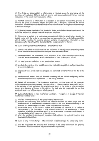 30
(d) If he finds any accumulation of inflammable or noxious gases, he shall carry out the
provisions of regulations 142 and shall not remove such accumulation until he has received
instructions in that behalf from his superior official.
(7) He shall, on receipt of information of an accident to any person in his district, proceed at
once to the place of accident, inspect the place and, if reuqired, supervise the rescue
operations, and shall report or send notice of the accident to the manager or undermanager
or assistant manager.
(8)(a) He shall devote the whole of his time to his duties, and shall not leave the mine until the
end of the shift or until relieved by a duly appointed substitute.
(b) If the mine is worked by a continuous succession of shifts, he shall, before leaving his
district, confer with the sirdar or competent person succeeding him, and shall acquaint him
with all matters requiring his personal attention and give him such other information as may
be necessary for the safety of his district and of the persons employed therein.
45. Duties and responsibilities of shotfirers – The shotfirers shall –
(a) carry out his duties in accordance with the provisions of the regulations and of any orders
made thereunder with respect to the transport and use of explosives;
(b) be responsible for the observance by his assistants, if any, of such provisions and of any
direction with a view to safety which may be given to them by a superior official;
(c) not hand over any explosives to any unauthorised person;
(d) see that clay, sand or other suitable stemming material is available in sufficient quantities
at convenient places;
(e) be present when shots are being charged and stemmed; and shall himself fire the shots;
and
(f) be responsible, when a shot has misfired, for seeing that the place is adequately fenced,
and that the provisions of regulations 177 are strictly observed.
46. Details of timberman – The timberman shall carry out the orders of the manager,
undermanager or assistant manager, overman, sirdar or other competent person with respect
to the securing of roof and sides. He shall at once report to the sirdar or other competent
person any shortage of timber in his district. He shall also be responsible to see that
woodcuttings are not left in any working belowground.
47. Duties of attendants of main mechanical ventilators – The person in charge of the main
mechanical ventilator shall –
(a) keep the ventilator running at the speed fixed by the manager;
(b) examine the machinery and observe the pressure-recorded or water gauge and the
speed-indicator at intervals of not more than one hour, and shall, enter the readings of the
indicator in a bound-paged book kept for the purpose at the fan-house;
(c) immediately report to his superior official any stoppage of, damage to, or defect or
darangement in the machinery, or any unusual variation in the water-gauge or other
indicators; shall also immediately report to him any unusual circumstances in regard to
mine ventilation which may come to his notice; and
(d) where the ventilator is continuously operated, shall not leave his post until received by a
duly appointed substitute.
48. Duties of lamp-room incharges – The competent person in charge of a safety lamp-room–
(a) shall be responsible for ensuring that all lamps in the safety lamp-room are properly
maintained in accordance with the provisions of the regulations;
 