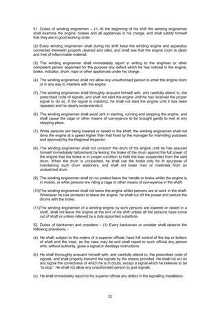 32
51. Duties of winding enginemen – (1) At the beginning of his shift the winding engineman
shall examine the engine, brakes and all appliances in his charge, and shall satisfy himself
that they are in good working order.
(2) Every winding engineman shall during his shift keep the winding engine and apparatus
connected therewith properly cleaned and oiled, and shall see that the engine room is clean
and free of inflammable material.
(3) The winding engineman shall immediately report in writing to the engineer or other
competent person appointed for the purpose any defect which he has noticed in the engine,
brake, indicator, drum, rope or other appliances under his charge.
(4) The winding engineman shall not allow any unauthorised person to enter the engine room
or in any way to interfere with the engine.
(5) The winding engineman shall throughly acquaint himself with, and carefully attend to, the
prescribed code of signals; and shall not start the engine until he has received the proper
signal to do so. If the signal is indistinct, he shall not start the engine until it has been
repeated and he clearly understands it.
(6) The winding engineman shall avoid jerk in starting, running and stopping the engine, and
shall cause the cage or other means of conveyance to be brought gently to rest at any
stopping place.
(7) While persons are being lowered or raised in the shaft, the winding engineman shall not
drive the engine at a speed higher than that fixed by the manager for manriding purposes
and approved by the Regional Inspector.
(8) The winding engineman shall not unclutch the drum of his engine until he has assured
himself immediately beforehand by testing the brake of the drum against the full power of
the engine that the brake is in proper condition to hold the load suspended from the said
drum. When the drum is unclutched, he shall use the brake only for th epurpose of
maintaining such drum stationery, and shall not lower men or materials from an
unclutched drum.
(9) The winding engineman shall on no pretext leave the handle or brake whilst the engine is
in motion, or while persons are riding a cage or other means of conveyance in the shaft.
(10)The winding engineman shall not leave the engine whilst persons are at work in the shaft.
Whenever he has occasion to leave the engine, he shall cut off the power and secure the
drums with the brake.
(11)The winding engineman of a winding engine by wich persons are lowered or raised in a
shaft, shall not leave the engine at the end of his shift unless all the persons have come
out of shaft or unless relieved by a duly appointed substitute.
52. Duties of banksmen and onsetters – (1) Every banksman or onsetter shall observe the
following provisions, -
(a) He shall, subject to the orders of a superior official, have full control of the top or bottom
of shaft and the inset, as the case may be and shall report to such official any person
who, without authority, gives a signal or disobeys instructions.
(b) He shall thoroughly acquaint himself with, and carefully attend to, the prescribed code of
signals, and shall properly transmit the signals by the means provided. He shall not act on
any signal the correctness of which he is in doubt, except a signal which he believes to be
“to stop”. He shall not allow any unauthorised person to give signals.
(c) He shall immediately report to his superior official any defect in the signalling installation.
 