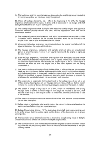 34
(c) The banksman shall not permit any person descending the shaft to carry any intoxicating
drink or drug, or allow any intoxicaed person to descend.
53. Duties of haulage attendants, etc. – (1) At the beginning of his shift, the haulage
engineman shall examine the engine, its brake and all appliances in his charge, and shall
satisfy himself that they are in good working order.
(2) The haulage engineman shall, during his shift keep the haulage engine and apparatus
connected therewith properly cleaned and oiled, and the engine-room clean and free of
inflammable material.
(3) The haulage engineman and banksman shall report immediately to the engineer or other
competent person appointed for the purpose any defect which he has noticed in the
engine, drum, rope or other appliances under his charge.
(4) Whenever the haulage engineman has occasion to leave the engine, he shall cut off the
power ands secure the engine with the brake.
(5) The haulage engineman, brekesman and signaller shall not allow any unauthorised
person to enter the engine-room or in any way to interfere with the engine or signal, as
the case may be.
(6) Every haulage engineman, brakesman and signaller shall thoroughly acquaint himself
with, and carefully attend to, the prescribed code of signals. The haulage engineman shall
not start the engine until he has received the proper signal to do so. If the signal is
indistinct, he shall not start the engine until it has been repeated and he clearly
understands it.
(7) The person in charge at the top of any haulage plane or incline shall see that the stop-
block are blocking the way, before allowing any tub to be brought on to the tope landing;
and shall cause the tubs to be securely coupled up to each other and to the rope or chain,
before the stop block is opened. In case any alternative safety appliance is provided, he
shall cause the same to be brought into use on every such occasion.
(8) The person who is responsible for the attachment, to the haulage rope, of any tub or set
of tubs at any stopping place on any haulage plane or incline, shall see that no person
remains in a position of danger at or near such stopping place while the rope is in motion.
(9) The person in charge of any tubs or set of tubs, which it is intended to sent up any
haulage plane or incline on which drags or back-stays are required to be used, shall
securely fix the drag or back-stay or cause it to be so fixed, before such tub or set of tubs
is set in motion.
(10)The person in charge at the top or bottom of the incline shall see that no unauthorised
person rides on any tub.
(11)Before a train of side-tipping tubs is set in motion, the person in charge shall see that the
safety catches of all such tubs are properly secured.
54. Duties of Locomotive drivers – (1) The locomotive driver shall, before commencing work
in his shifts, ensure that the audible signal and the brakes of the locomotive are in proper
working order.
(2) The locomotive driver shall not work the on locomotive except during hours of daylight,
unless the locomotive is fitted with sufficient headlights as prescribed.
(3) The locomotive driver shall immediately report to the engineer or other competent person
appointed for the purpose any defect which he has noticed in the locomotive or any part
or fitting thereof.
 
