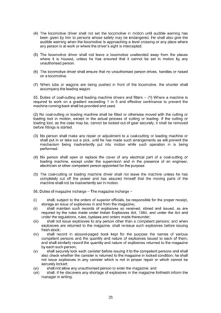 35
(4) The locomotive driver shall not set the locomotive in motion until audible warning has
been given by him to persons whose safety may be endangered. He shall also give the
audible warning when the locomotive is approaching a level crossing or any place where
any person is at work or where the driver’s sight is intercepted.
(5) The locomotive driver shall not leave a locomotive unattended away from the places
where it is housed, unless he has ensured that it cannot be set in motion by any
unauthorised person.
(6) The locomotive driver shall ensure that no unauthorised person drives, handles or raised
on a locomotive.
(7) When tubs or wagons are being pushed in front of the locomotive, the shunter shall
accompany the leading wagon.
55. Duties of coal-cutting and loading machine drivers and fitters – (1) Where a machine is
required to work on a gradient exceeding 1 in 5 and effective contrivance to prevent the
machine running back shall be provided and used.
(2) No coal-cutting or loading machine shall be fitted or otherwise moved with the cutting or
loading tool in motion, except in the actual process of cutting or loading. If the cutting or
loading tool, as the case may be, cannot be locked out of gear securely, it shall be removed
before fittings is started.
(3) No person shall make any repair or adjustment to a coal-cutting or loading machine or
shall put in or take out a pick, until he has made such arrangements as will prevent the
mechanism being inadvertently put into motion while such operation in is being
performed.
(4) No person shall open or replace the cover of any electrical part of a coal-cutting or
loading machine, except under the supervision and in the presence of an engineer,
electrician or other competent person appointed for the purpose.
(5) The coal-cutting or loading machine driver shall not leave the machine unless he has
completely cut off the power and has assured himself that the moving parts of the
machine shall not be inadvertently set in motion.
56. Duties of magazine incharge – The magazine incharge –
(i) shall, subject to the orders of superior officials, be responsible for the proper receipt,
storage an issue of explosives in and from the magazine;
(ii) shall maintain such records of explosives so received, stored and issued, as are
required by the rules made under Indian Explosives Act, 1884, and under the Act and
under the regulations, rules, byelaws and orders made thereunder;
(iii) shall not issue explosives to any person other than a competent persons; and when
explosives are returned to the magazine, shall re-issue such explosives before issuing
fresh stock;
(iv) shall record in abound-paged book kept for the purpose the names of various
competent persons and the quantity and nature of explosives issued to each of them;
and shall similarly record the quantity and nature of explosives returned to the magazine
by each such person;
(v) shall securely lock each canister before issuing it to the competent persons and shall
also check whether the canister is returned to the magazine in locked condition; he shall
not issue explosives in any canister which is not in proper repair or which cannot be
securely locked;
(vi) shall not allow any unauthorised person to enter the magazine; and
(vii) shall, if he discovers any shortage of explosives in the magazine forthwith inform the
manager in writing.
 