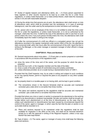 36
57. Duties of register keepers and attendance clerks, etc. – (1) Every person appointed to
keep registers or other records required to be kept by or under the Act or under these
regulations, or orders made thereunder, or to make entries therein, shall make the necessary
entries in ink and with reasonable despatch.
(2) During the whole time that persons are at work, the attendance clerk shall remain on duty
at attendance cabin which shall be provided near the workplaces, or in case of workings
belowground, near the outlet used by the workpersons to enter and leave such workings.
(3) No person who is not an employee of the mine or is not entitled to enter the mine under
the Act or under the regulations, or orders made thereunder, or is not so authorised by the
manager, shall enter the mine. It shall be the duty of the attendance clerk to see that no such
person enters the mine; if any such person forcibly enters the mine, the attendance clerk shall
immediately report the matter in writing to the manger.
(4) If after the commencement of a shift any official or a competent person has not got his
attendance recorded in the register maintained under section 48(4) of the Act, the attendance
clerk concerned shall, within two hours after the commencement of the shift, report the fact in
writing to the Manager, or the under manager or assistant manager of other official in charge
of the shift.
CHAPTER-VI : Plans and Sections
58. General requirements about mine plans – (1) Every plan or section prepared or submitted
in accordance with the provisions of the regulations shall –
(a) show the name of the mine and of the owner, and the purpose for which the plan is
prepared;
(b) show the true north, or the magnetic meridian and the date of the latter;
(c) show a scale of the plan at least 25 centimeters long and suitably subdivided;
(d) unless otherwise provided, be on a scale having a representative factor of 1200:1;
Provided that the Chief Inspector may, by an order in writing and subject to such conditions
as he may specify therein, permit or required the plans to be prepared on any other suitable
scale; and
(e) be properly inked in or durable paper or on tracing cloth, and be kept in good condition.
(2) The conventions shown in the Second Schedule shall be accurate and maintained
corrected upto a date which is not earlier than three months :
(3) The plans and sections required by the regulations shall be accurate and maintained
corrected upto a date which is not earlier that three months :
Provided that where any mine or seam or section is proposed to be abandoned or the working
thereof to be discontinued or rendered inaccessible, the plan and section shall be brought up-
to-date before such abandonment or at the time of discontinuance; as the case may be,
unless such abandonment or discontinuance has been caused by circumstances beyond the
control of the owner, agent or manager, in which case the fact that the plan or section is not
up-to-date shall be recorded on it.
(4) Plans and sections required to be maintained under the regulations shall be kept
available for inspection in the office at the mine, and shall not be removed therefrom
except by or with the approval in writing of the Regional Inspector, unless a true copy
thereof has been kept therein.
59. Type of plans – (1) The owner, agent or manager of every mine shall keep the following
plans and sections :
 