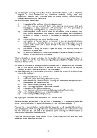 37
(a) A surface plan showing every surface feature within the boundaries, such as telephone,
telegraph or power transmission line, watermain, tram-line, railway, road, river,
watercourse, reservoir, tank, bore-hole, shaft and incline opening, opencast working,
subsidence and building on the surface.
(b) An underground plan showing :
(i) the position of the workings of the mine belowground;
(ii) every bore-hole and shaft with depth, incline opening, crossmeasure drift, goaf,
fire-stopping or seal, water-dam (with dimensions and other particulars of
construction), pumping station and haulage roadway;
(iii) every important surface feature within the boundaries, such as railway, road,
river, stream, watercourse, tank, reservoir, opencast working and building which
is within 200 metres of any part of the workings measured on the horizontal
plane;
(iv) the general direction and rate of dip of the strata;
(v) such sections of the seam as may be necessary to show any substantial variation
in the thickness or character thereof and showing the working section, and such
sections of the strata sunk or driven through in the mine or proved by boring as
may be available;
(vi) the position of every roll, washout, dyke and every fault with the amount and
direction of its throw; and
(vii) an abstract of all statutory restrictions in respect of any specified workings with a
referred to the order imposing the same.
Whatever this plan is brought up-to-date the then position of the workings shall be shown by
dotted line drawn through the ends of the workings and such dotted line shall be marked with
the date of the last survey.
(c) Where a seam has an average inclination of more than 30 degrees from the horizontal,
one or more vertical mine section or sections, as may be required by the Regional
Inspector, showing a vertical projection of the mine working.
(d) A ventilation plan, and section where necessary, showing the system of ventilation in the
mine, and in particular –
(i) the general direction of air-current;
(ii) every point where the quantity of air is measured;
(iii) every air-crossing, ventilation door, stopping and every other principle device for
the regulation and distribution of air;
(iv) every fire-stopping and its serial number;
(v) every room used for storing inflammable material;
(vi) the position of fire-fighting equipment;
(vii) every water-dam with dimensions and other particulars of construction;
(viii) every pumping, telephone and ambulance station; and
(ix) every haulage and travelling roadway.
(e) A geological plan of the area of leasehold, on a suitable scale.
(2) Separate plans and sections for the workings of every seam or of every separate section
of every seam shall be kept in respect of clause (b), (c) and (d) of sub-regulation (1) :
Provided that in respect of plans maintained under clause (b) of sub-regulation (1), combined
plans of all seams, which are lying within nine metres of each other and which are worked at
the mine shall also be kept; and in the combined plans, workings in different seams or
sections shall be shown in different colours.
(3)(a) The plans maintained under clauses (a) and (b) of sub-regulation (1) shall also show
spot levels on the floor of the workings –
 