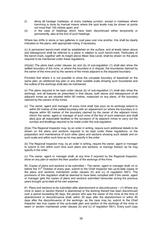 38
(i) along all haulage roadways, at every roadway junction, except in roadways where
tramming is done by manual means where the spot levels may be shown at points
not more than 150 metres apart; and
(ii) in the case of headings which have been discontinued either temporarily or
permanently, also at the end of such headings.
Where two drifts in stone or two galleries in coal pass over one another, this shall be clearly
indicated on the plans, with appropriate noting, if necessary.
(c) A permanent bench-mark shall be established on the surface, and al levels taken above
and belowground shall be referred to a plane in relation to such bench-mark. Particulars of
the bench-mark, together with its height above Mean Sea Level, shall be shown on the plans
required to be maintained under these regulations.
(4)(a)(i) The plans kept under clauses (a) and (b) of sub-regulation (1) shall also show the
settled boundary of the mine, or where the boundary is in dispute, the boundaries claimed by
the owner of the mine and by the owners of the mines adjacent to the disputed boundary:
Provided that where it is not possible to show the complete boundary of leasehold on the
same plan, an additional key plan or any other suitable scale showing such boundaries and
the outline of the workings shall also be maintained.
(ii) The plans required to be kept under clause (b) of sub-regulation (1) shall also show the
workings, and all features as prescribed in that clause, both above and belowground of all
adjacent mines as are situated within 60 metres, measured on any plane, of the boundary
claimed by the owners of the mines.
(c) The owner, agent and manager of every mine shall 1[as soon as its workings extend to
within 60 metres of the settled boundary with an adjacement (or where the boundary is in
dispute within 60 metres of the boundary claimed by the owner of the adjacent mine)
inform the owner, agent or manager of such mine of the fact of such extension and shall
also] give all reasonable facilities to the surveyors of its adjacent mines to carry out the
surveys and levellings required to be made under this sub-regulation.
(5)(a) The Regional Inspector may, by an order in writing, require such additional details to be
shown on the plans and sections required to be kept under these regulations, or the
preparation and maintenance of such other plans and sections showing such details and on
such scale and within such time as he may specify in the order.
(b) The Regional Inspector may, by an order in writing, require the owner, agent or manager
to submit to him within such time such plans and sections, or tracings thereof, as he may
specify in the order.
(c) The owner, agent or manager shall, at any time if required by the Regional Inspector,
show on any plan or section the then position of the workings of the mine.
60. Copies of plans and sections to be submitted – The owner, agent or manager shall, on or
before the 31
st
October of every year, submit to the Chief Inspector two up-to-date copies of
the plans and sections maintained under clauses (b) and (c) of regulation 59(1). The
provisions of this regulation shall be deemed to have been complied with if the owner, agent
or manager gets the copies of plans and sections submitted hereunder during the previous
years brought up-to-date at his own expense.
61. Plans and sections to be submitted after abandonment or discontinuance – (1) Where any
mine or seam or section thereof is abandoned or the working thereof has been discontinued
over a period exceeding 60 days, the person who was the owner of the mine at the time of
abandonment or discontinuance shall, within 30 days after the abandonment or within 90
days after the discontinuance of the workings, as the case may be, submit to the Chief
Inspector two true copies of the up-to-date plan and section of the workings of the mine or
seam or section maintained under clauses (b) and (c) of regulation 59(1). Every such copy
 