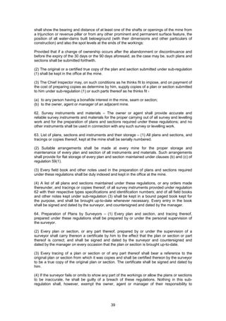 39
shall show the bearing and distance of at least one of the shafts or openings of the mine from
a trijunction or revenue pillar or from any other prominent and permanent surface feature, the
position of all water-dams built belowground (with their dimensions and other particulars of
construction) and also the spot levels at the ends of the workings:
Provided that if a change of ownership occurs after the abandonment or discontinuance and
before the expiry of the 30 days or the 90 days aforesaid, as the case may be, such plans and
sections shall be submitted forthwith.
(2) The original or a certified true copy of the plan and section submitted under sub-regulation
(1) shall be kept in the office at the mine.
(3) The Chief Inspector may, on such conditions as he thinks fit to impose, and on payment of
the cost of preparing copies as determine by him, supply copies of a plan or section submitted
to him under sub-regulation (1) or such parts thereof as he thinks fit -
(a) to any person having a bonafide interest in the mine, seam or section;
(b) to the owner, agent or manager of an adjacent mine.
62. Survey instruments and materials – The owner or agent shall provide accurate and
reliable survey instruments and materials for the proper carrying out of all survey and levelling
work and for the preparation of plans and sections required under these regulations; and no
other instruments shall be used in connection with any such survey or levelling work.
63. List of plans, sections and instruments and their storage – (1) All plans and sections, and
tracings or copies thereof, kept at the mine shall be serially numbered.
(2) Suitable arrangements shall be made at every mine for the proper storage and
maintenance of every plan and section of all instruments and materials. Such arrangements
shall provide for flat storage of every plan and section maintained under clauses (b) and (c) of
regulation 59(1).
(3) Every field book and other notes used in the preparation of plans and sections required
under these regulations shall be duly indexed and kept in the office at the mine.
(4) A list of all plans and sections maintained under these regulations, or any orders made
thereunder, and tracings or copies thereof; of all survey instruments provided under regulation
62 with their respective types specifications and identification numbers; and of all field books
and other notes kept under sub-regulation (3) shall be kept in a bound paged book kept for
the purpose, and shall be brought up-to-date whenever necessary. Every entry in the book
shall be signed and dated by the surveyor, and countersigned and dated by the manager.
64. Preparation of Plans by Surveyors – (1) Every plan and section, and tracing thereof,
prepared under these regulations shall be prepared by or under the personal supervision of
the surveyor.
(2) Every plan or section, or any part thereof, prepared by or under the supervision of a
surveyor shall carry thereon a certificate by him to the effect that the plan or section or part
thereof is correct; and shall be signed and dated by the surveyor and countersigned and
dated by the manager on every occasion that the plan or section is brought up-to-date.
(3) Every tracing of a plan or section or of any part thereof shall bear a reference to the
original plan or section from which it was copies and shall be certified thereon by the surveyor
to be a true copy of the original plan or section. The certificate shall be signed and dated by
him.
(4) If the surveyor fails or omits to show any part of the workings or allow the plans or sections
to be inaccurate, he shall be guilty of a breach of these regulations. Nothing in this sub-
regulation shall, however, exempt the owner, agent or manager of their responsibility to
 