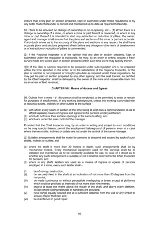 40
ensure that every plan or section prepared, kept or submitted under these regulations or by
any order made thereunder is correct and maintained up-to-date as required thereunder.
65. Plans to be checked on change of ownership or on re-opening, etc – (1) When there is a
change in ownership of a mine, or where a mine or part thereof is reopened, or where in any
mine or part thereof it is intended to start any extraction or reduction of pillars, the owner,
agent and manager shall ensure that the plans and sections of the mine or part are accurate.
If any doubt arises as to the accuracy of the plans and sections in any respect, he shall have
accurate plans and sections prepared afresh before any drivage or other work of development
or of extraction or reduction of pillars is commended.
(2) If the Regional Inspector is of the opinion that any plan or section prepared, kept or
submitted under the regulation is inaccurate, he may, by an order in writing, require a fresh
survey made and a new plan or section prepared within such time as he may specify therein.
1[(3) If the plan or section required to be prepared under sub-regulation (2) is not prepared
within the time specified in the order, or to the satisfaction of the Regional Inspector, or the
plan or section is not prepared or brought upto-date as required under these regulations, he
may get the plan or section prepared by any other agency; and the cost thereof, as certified
by the Chief Inspector, shall be defrayed by the owner of the mine and recoverable from him
as an arrear of land revenue].
CHAPTER-VII : Means of Access and Egress
66. Outlets from a mine – (1) No person shall be employed, or be permitted to enter or remain
for purposes of employment, in any working belowground, unless the working is provided with
at least two shafts, inclines or other outlets to the surface –
(a) with which every seam or section of the time being at work has a communication so as to
afford separate means of ingress and egress to the persons employed therein;
(b) which do not have their surface openings in the same building; and
(c) which are under the sole control of the manager :
Provided that the Chief Inspector may, by an order in writing and subject to such conditions
as he may specify therein, permit the employment belowground of persons even in a case
where the two shafts, inclines or outlets are not under the control of the same manager.
(2) Suitable arrangements shall be made for persons to descend and ascend by each of such
shafts, inclines or outlets; and
(a) where the shaft is more than 30 metres in depth, such arrangements shall be by
mechanical means. Every mechanical equipment used for the purpose shall be to
installed and maintained as to be constantly available for use. In case of a doubt as to
whether any such arrangement is suitable or not it shall be referred to the Chief Inspector
for decision; and
(b) where in any shaft, ladders are used as a means of ingress or egress of persons
employed in a mine, every such ladder shall –
(i) be of strong construction;
(ii) be securely fixed in the shaft at an inclination of not more than 80 degrees from the
horizontal;
(iii) be made continuous or without perceptible overlapping or break except at platforms
which shall be provided at intervals of not more than nine metres;
(iv) project at least one metre above the mouth of the shaft, and above every platform,
except where strong holdfasts or handrails are provided;
(v) have rungs equally spaced and at a sufficient distance from the wall or any timber to
ensure proper foothold; and
(vi) be maintained in good repair.
 