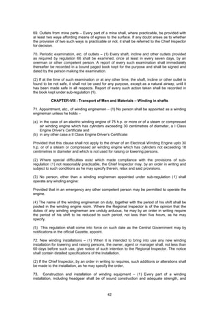 42
69. Outlets from mine parts – Every part of a mine shall, where practicable, be provided with
at least two ways affording means of egress to the surface. If any doubt arises as to whether
the provision of two such ways is practicable or not, it shall be referred to the Chief Inspector
for decision.
70. Periodic examination, etc. of outlets – (1) Every shaft, incline and other outlets provided
as required by regulation 66 shall be examined, once at least in every seven days, by an
overman or other competent person. A report of every such examination shall immediately
thereafter be recorded in a bound paged book kept for the purpose and shall be signed and
dated by the person making the examination.
(2) If at the time of such examination or at any other time, the shaft, incline or other outlet is
found to be not safe, it shall not be used for any purpose, except as a natural airway, until it
has been made safe in all respects. Report of every such action taken shall be recorded in
the book kept under sub-regulation (1).
CHAPTER-VIII : Transport of Men and Materials – Winding in shafts
71. Appointment, etc., of winding enginemen – (1) No person shall be appointed as a winding
engineman unless he holds –
(a) in the case of an electric winding engine of 75 h.p. or more or of a steam or compressed
air winding engine which has cylinders exceeding 30 centimetres of diameter, a I Class
Engine Driver’s Certificate and
(b) in any other case a II Class Engine Driver’s Certificate:
Provided that this clause shall not apply to the driver of an Electrical Winding Engine upto 30
h.p. or of a siteam or compressed air winding engine which has cylinders not exceeding 18
centimetres in diameter and which is not used for raising or lowering persons.
(2) Where special difficulties exist which made compliance with the provisions of sub-
regulation (1) not reasonably practicable, the Chief Inspector may, by an order in writing and
subject to such conditions as he may specify therein, relax and said provisions.
(3) No person, other than a winding engineman appointed under sub-regulation (1) shall
operate any winding engine:
Provided that in an emergency any other competent person may be permitted to operate the
engine.
(4) The name of the winding engineman on duty, together with the period of his shift shall be
posted in the winding engine room. Where the Regional Inspector is of the opinion that the
duties of any winding engineman are unduly arduous, he may by an order in writing require
the period of his shift to be reduced to such period, not less than five hours, as he may
specify.
(5) This regulation shall come into force on such date as the Central Government may by
notifications in the official Gazette, appoint.
72. New winding installations – (1) When it is intended to bring into use any new winding
installation for lowering and raising persons, the owner, agent or manager shall, not less than
60 days before such use, give notice of such intention to the Regional Inspector. The notice
shall contain detailed specifications of the installation.
(2) If the Chief Inspector, by an order in writing to requires, such additions or alterations shall
be made to the installation, as he may specify the order.
73. Construction and installation of winding equipment – (1) Every part of a winding
installation, including headgear shall be of sound construction and adequate strength, and
 