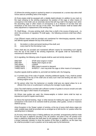 44
(3) Where the winding engine is worked by steam or compressed air, a screw stop-valve shall
not be used as controlling valve of the engine.
(4) Every engine shall be equipped with a reliable depth-indicator (in addition to any mark on
the rope) showing to the winding engineman the position of the cage or other means of
conveyance in the shaft, and an automatic device that will ring a bell in the engine room when
the asconding cage or other means of conveyance is at a distance of not less than two
revolutions of the drum from the top of the shaft. The depth-indicator shall be tested after
every adjustment or replacement of the winding rope.
75. Shaft fittings – At every winding shaft, other than a shaft in the course of being sunk – to
which the provisions of regulation 79 shall apply – the following provisions shall have effect,
namely:
(1)(a) Efficient means shall be provided and maintained for interchanging separate, distinct
and definite signals between the top of the shaft and –
(i) the bottom or other permanent landing of the shaft; and
(ii) every inset for the time being in use.
There shall also be provided and maintained efficient means for transmitting such signals
from the top of the shaft to the winding engineman. All signals shall be transmitted by
mechanical or electrical means.
(b) In signalling, the following code of signals shall be used and strictly observed :
ONE RAP : STOP when engine in motion
ONE RAP : RAISE when engine at rest.
TWO RAPS : LOWER
THREE RAPS : MEN ready to ascend or descend
THREE RAPS : IN REPLY – men may enter the cage or other means of conveyance.
Anyother signals shall be addition to, and shall not interfere with, the foregoing.
(c) A printed copy of the code of signals, including additional signals, if any, shall be posted
prominently at the top of the shaft and at every such inset and landing and also in the
winding engine room.
(d) No person other than the banksman or onsetter shall give any signal unless he is an
official of the mine or is authorised in writing by the manager to give signals.
(2)(a) The shaft shall be provided with sufficient number of guides to ensure smooth and safe
travel of the cage or other means of conveyance.
(b) Where rope guides are used, the cheese-weights or bottom clams shall be kept so
exposed as to permit regular examination.
(3) Above the topmost landing, ‘dogs’ or other devices for holding the cage or other means of
conveyance in the event of an overwind shall be provided, other guides, runners or receivers
shall be sprung.
(4)(a) Exception in the ‘Koepe’ system of winding, at the top of every shaft where cages are
used, suitable keps shall be provided and so arranged as to fall into the ‘on’ position when the
operating lever is released.
(b) At every inset where keps or folding platforms are provided, arrangements shall be made
to lock the keps or platforms securely in the ‘off’ position; and when in the ‘off’ position such
keps or platforms shall leave the shaft clear for the passage of the cage. In every such case,
a proper automatic indicator to show the position of the keps or platforms, as the case may
be, shall be provided in such a position as to be easily seen by the banksman.
 