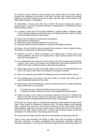 45
(5) Protective roofing, sufficient to prevent danger from anything falling in the shaft, shall be
provided and maintained at the bottom of the shaft. The gap, both vertical and horizontal,
between the protective roofing and the top of cage, when the cage is at the bottom of the
shaft, shall not exceed 15 centimeters.
76. Manwinding – At every shaft, other than a shaft in the course of being sunk, where a
winding engine is used for the purpose of lowring or raising persons, the following provisions
shall have effect, namely : -
(1) In respect of every part of the winding installation, including pulleys or sheaves, cages,
chains, distribution plates and detaching hooks, the following particulars shall be recorded
in a bound paged book kept for the purpose -
(a) Name of the manufacturer and the year of manufacture;
(b) Specifications and dimensions;
(c) Reference to every certificate supplied with the part; and
(d) Any other detail that may be necessary or required by the Regional Inspector;
All entries in the book shall be made and signed by the engineer or other competent person,
and shall be countersigned and dated by the manager.
(2) Whenever any part or article is replaced or any repaired part or article used in any
winding installation, the fact of such replacement or repair shall be recorded in the book
kept under sub-regulation (1).
(3) (a) A single linked chain shall not be used, except for the short coupling chain attached to
a cage or other means of conveyance. Such single-linked chain shall be attached to the
safety hook through a distribution plate or other approved appliance.
(c) Where safety-chains are used, their length shall be such that if the king-bolt breaks, the
shock to the cage or other means of conveyance is as slight as possible.
(4) Where drum-clutches are provided, the following provisions shall have effect, namely –
(a) The operating gear of the clutch of the drum shall be provided with locking gear to
prevent inadvertent withdrawal of the clutch.
(b) Every engine used for the lowering or raising of persons shall have a suitable interlocking
device so fitted that it is not possible –
(i) to unclutch any drum unless the brakes of such drum are applied; or
(ii) to release the brakes until the drum clutch is fully engaged and securely locked.
(c) Unless the cage or other means of conveyance attached to the drum is resting at the
bottom of the shaft, the drum shall not be unclutched unless the winding engineman has
assured himself immediately beforehand that the brake is fully applied.
(5) Except in the ‘Koepe’ system or winding, there shall be provided between the rope and the
cage or other means of conveyance a detaching hook. The space between such detaching
hook, measured from the centre of the hole for attaching it to the rope shackle, and the
detaching-bell or plate when the cage or other means of conveyance is at its normal position
at the top of the shaft, shall be not less than 1.8 metres where a geared engine is used, and
not less than 3.6 metres where a direct acting engine is used.
(6) In every shaft the engine shall be fitted with an automatically recording speed indicator.
(7)(a) In every shaft exceeding 100 metres in depth, there shall be provded an effective
automatic contrivance to prevent overspeeding and overwinding, hereinafter called the
‘Automatic Contrivance”. The Automatic Contrivance shall prevent the descending cage from
 