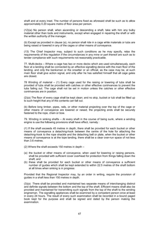 47
shaft and at every inset. The number of persons fixed as aforesaid shall be such as to allow
approximately 0.20 square metre of floor area per person.
(12)(a) No person shall, when ascending or descending a shaft, take with him any bulky
material other than tools and instruments, except when engaged in repairing the shaft or with
the written authority of the manager.
(b) Except as provided in clause (a), no person shall ride in a cage while materials or tubs are
being raised or lowered in any of the cages or other means of conveyance.
(13) The Chief Inspector may, subject to such conditions as he may specify, relax the
requirements of this regulation if the circumstances in any mine or part thereof are such as to
tender compliance with such requirements not reasonably practicable.
77. Multi-decks – Where a cage has two or more decks which are used simultaneously, each
floor at a landing shall be connected by an effective signalling device with the main floor of the
landing; and only the banksman or the onsetter or an official, as the case may be, at such
main floor shall give action signal, and only after he has satisfied himself that all cage gates
are closed.
78 Winding of material – (1) Every cage used for the raising or lowering of tubs shall be
provided of tubs shall be provided with catches or other effective contrivances to prevent the
tubs failing out. The cage shall not be set in motion unless the catches or other effective
contrivances are in position.
(2)(a) The floor of every cage shall be kept clean; and no skip, bucket or tub shall be filled up
to such height that any of the contents can fall out.
(b) Before long timber, pipes, rails, or other material projecting over the top of the cage or
other means of conveyance are lowered or raised, the projecting ends shall be securely
fastened to the rope, chain or bow.
79. Winding in sinking shafts – At every shaft in the course of being sunk, where a winding
engine is use the following provisions shall have effect, namely :
(1) If the shaft exceeds 45 metres in depth, there shall be provided for each bucket or other
means of conveyance a detaching-hook between the centre of the hole for attaching the
detaching-hook to the rope shackle and the detaching bell or plate, when the bucket or other
means of conveyance is at the tope landing, there shall be a clear over-run space of not less
than 3.6 metres.
(2) Where the shaft exceeds 150 metres in depth –
(a) the bucket or other means of conveyance, when used for lowering or raising persons,
shall be provided with sufficient cover overhead for protection from things falling down the
shaft; and
(b) these shall be provided for each bucket or other means of conveyance a sufficient
number of guides which shall be kept extended to within 22.5 metres of the shaft bottom
at all times when sinking is in progress:
Provided that the Regional Inspector may, by an order in writing, require the provision of
guides in a shaft less than 150 metres in depth.
(3)(a) There shall be provided and maintained two separate means of interchanging distinct
and definite signals between the bottom and the top of the shaft. Efficient means shall also be
provided and maintained for transmitting such signals from the top of the shaft to the winding
engineman. The signalling appliances shall be examined by a competent person once at least
in every 24 hours. The result of every such examination shall be recorded in a bound paged
book kept for the purpose and shall be signed and dated by the person making the
examination.
 